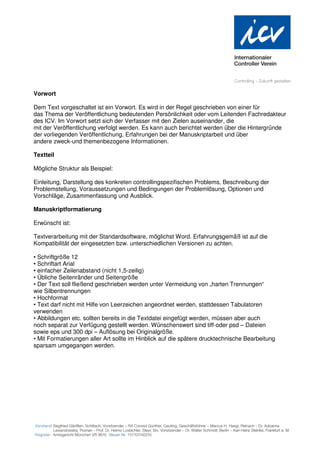 Vorwort

Dem Text vorgeschaltet ist ein Vorwort. Es wird in der Regel geschrieben von einer für
das Thema der Veröffentlichung bedeutenden Persönlichkeit oder vom Leitenden Fachredakteur
des ICV. Im Vorwort setzt sich der Verfasser mit den Zielen auseinander, die
mit der Veröffentlichung verfolgt werden. Es kann auch berichtet werden über die Hintergründe
der vorliegenden Veröffentlichung, Erfahrungen bei der Manuskriptarbeit und über
andere zweck-und themenbezogene Informationen.

Textteil

Mögliche Struktur als Beispiel:

Einleitung, Darstellung des konkreten controllingspezifischen Problems, Beschreibung der
Problemstellung, Voraussetzungen und Bedingungen der Problemlösung, Optionen und
Vorschläge, Zusammenfassung und Ausblick.

Manuskriptformatierung

Erwünscht ist:

Textverarbeitung mit der Standardsoftware, möglichst Word. Erfahrungsgemäß ist auf die
Kompatibilität der eingesetzten bzw. unterschiedlichen Versionen zu achten.

• Schriftgröße 12
• Schriftart Arial
• einfacher Zeilenabstand (nicht 1,5-zeilig)
• Übliche Seitenränder und Seitengröße
• Der Text soll fließend geschrieben werden unter Vermeidung von „harten Trennungen“
wie Silbentrennungen
• Hochformat
• Text darf nicht mit Hilfe von Leerzeichen angeordnet werden, stattdessen Tabulatoren
verwenden
• Abbildungen etc. sollten bereits in die Textdatei eingefügt werden, müssen aber auch
noch separat zur Verfügung gestellt werden. Wünschenswert sind tiff-oder psd – Dateien
sowie eps und 300 dpi – Auflösung bei Originalgröße.
• Mit Formatierungen aller Art sollte im Hinblick auf die spätere drucktechnische Bearbeitung
sparsam umgegangen werden.
 