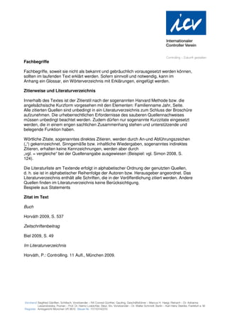 Fachbegriffe

Fachbegriffe, soweit sie nicht als bekannt und gebräuchlich vorausgesetzt werden können,
sollten im laufenden Text erklärt werden. Sofern sinnvoll und notwendig, kann im
Anhang ein Glossar, ein Wörterverzeichnis mit Erklärungen, eingefügt werden.

Zitierweise und Literaturverzeichnis

Innerhalb des Textes ist der Zitierstil nach der sogenannten Harvard Methode bzw. die
angelsächsische Kurzform vorgesehen mit den Elementen: Familienname Jahr, Seite.
Alle zitierten Quellen sind unbedingt in ein Literaturverzeichnis zum Schluss der Broschüre
aufzunehmen. Die urheberrechtlichen Erfordernisse des sauberen Quellennachweises
müssen unbedingt beachtet werden. Zudem dürfen nur sogenannte Kurzzitate eingesetzt
werden, die in einem engen sachlichen Zusammenhang stehen und unterstützende und
belegende Funktion haben.

Wörtliche Zitate, sogenanntes direktes Zitieren, werden durch An-und Abführungszeichen
(„“) gekennzeichnet. Sinngemäße bzw. inhaltliche Wiedergaben, sogenanntes indirektes
Zitieren, erhalten keine Kennzeichnungen, werden aber durch
„vgl. = vergleiche“ bei der Quellenangabe ausgewiesen (Beispiel: vgl. Simon 2008, S.
124).

Die Literaturliste am Textende erfolgt in alphabetischer Ordnung der genutzten Quellen,
d. h. sie ist in alphabetischer Reihenfolge der Autoren bzw. Herausgeber angeordnet. Das
Literaturverzeichnis enthält alle Schriften, die in der Veröffentlichung zitiert werden. Andere
Quellen finden im Literaturverzeichnis keine Berücksichtigung.
Bespiele aus Statements

Zitat im Text

Buch

Horváth 2009, S. 537

Zeitschriftenbeitrag

Biel 2009, S. 49

Im Literaturverzeichnis

Horváth, P.: Controlling. 11 Aufl., München 2009.
 