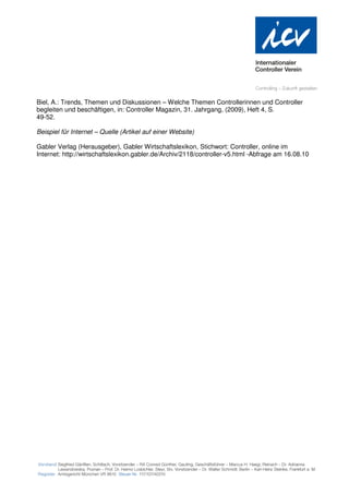 Biel, A.: Trends, Themen und Diskussionen – Welche Themen Controllerinnen und Controller
begleiten und beschäftigen, in: Controller Magazin, 31. Jahrgang, (2009), Heft 4, S.
49-52.

Beispiel für Internet – Quelle (Artikel auf einer Website)

Gabler Verlag (Herausgeber), Gabler Wirtschaftslexikon, Stichwort: Controller, online im
Internet: http://wirtschaftslexikon.gabler.de/Archiv/2118/controller-v5.html -Abfrage am 16.08.10
 