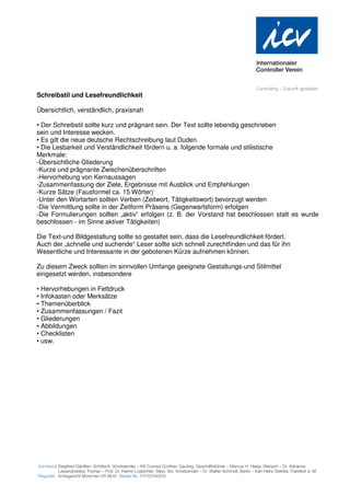 Schreibstil und Lesefreundlichkeit

Übersichtlich, verständlich, praxisnah

• Der Schreibstil sollte kurz und prägnant sein. Der Text sollte lebendig geschrieben
sein und Interesse wecken.
• Es gilt die neue deutsche Rechtschreibung laut Duden.
• Die Lesbarkeit und Verständlichkeit fördern u. a. folgende formale und stilistische
Merkmale:
-Übersichtliche Gliederung
-Kurze und prägnante Zwischenüberschriften
-Hervorhebung von Kernaussagen
-Zusammenfassung der Ziele, Ergebnisse mit Ausblick und Empfehlungen
-Kurze Sätze (Fausformel ca. 15 Wörter)
-Unter den Wortarten sollten Verben (Zeitwort, Tätigkeitswort) bevorzugt werden
-Die Vermittlung sollte in der Zeitform Präsens (Gegenwartsform) erfolgen
-Die Formulierungen sollten „aktiv“ erfolgen (z. B. der Vorstand hat beschlossen statt es wurde
beschlossen - im Sinne aktiver Tätigkeiten)

Die Text-und Bildgestaltung sollte so gestaltet sein, dass die Lesefreundlichkeit fördert.
Auch der „schnelle und suchende“ Leser sollte sich schnell zurechtfinden und das für ihn
Wesentliche und Interessante in der gebotenen Kürze aufnehmen können.

Zu diesem Zweck sollten im sinnvollen Umfange geeignete Gestaltungs-und Stilmittel
eingesetzt werden, insbesondere

• Hervorhebungen in Fettdruck
• Infokasten oder Merksätze
• Themenüberblick
• Zusammenfassungen / Fazit
• Gliederungen
• Abbildungen
• Checklisten
• usw.
 