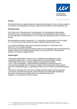 Anhang

Erforderlichenfalls kann ergänzendes oder weiterführendes Material in einen Anhang aufgenom-
men werden, so beispielsweise ein Glossar, weiterführende Quellen wie Internetadressen usw.

Fahnenkorrektur

Eine Fahne ist ein Probeabzug bzw. Korrekturabzug. Vor Drucklegung des Manuskriptes
hat der Autor bzw. haben die Autoren die erforderlichen Fahnenkorrekturen durchzuführen.
Zur termingerechten Veröffentlichung ist eine umgehende Bearbeitung dieser Korrekturen not-
wendig.

Die Nachbearbeitung sollte in geeigneter, d. h. eindeutiger und aufwandsarmer Form erfolgen,
d. h. z. B. durch den Korrekturmodus von Word, entsprechende Kennzeichnungen

(z. B. andere Schriftfarben) oder durch Anwendung der Regeln zur Textkorrektur nach
DIN 16 511 (z.B. im Duden enthalten).
Aus Gründen der Minimierung des Aufwandes sollte eine durchgängige elektronische Bearbeitung
erfolgen, wobei auf die Probleme geachtet werden muss, die sich durch unterschiedliche
Systeme und Versionen ergeben können.

Autorenregeln

• Die Autoren gewährleisten, dass der Text zur Veröffentlichung freigegeben ist bzw.
veröffentlicht werden darf, d. h. keine urheberrechtlichen Einschränkungen vorliegen.
• Notwendige Anmerkungen und Zitate erfolgen mit der gebotenen Sorgfalt.
• Eine – auch auszugsweise – Zweitveröffentlichung bedarf der Zustimmung des ICV.
• Eine Honorierung erfolgt nicht. Die Autoren erhalten einige Freiexemplare. Ferner bezieht
der ICV die Veröffentlichungen in angemessener Weise in seine Presse-und Öffentlichkeitsarbeit
ein.
• Die Autoren übertragen dem ICV mit der Freigabe des Manuskriptes die Nutzungsrechte.
• Die Autoren sind damit einverstanden, dass im Rahmen der redaktionellen Bearbeitung
Kürzungen und Korrekturen erfolgen können. Grundlegende Änderungen
erfolgen nur im Einvernehmen mit den Autoren.
 