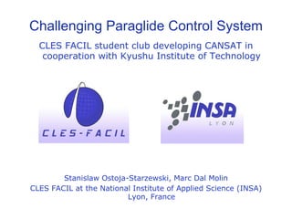 Challenging Paraglide Control System
  CLES FACIL student club developing CANSAT in
   cooperation with Kyushu Institute of Technology




        Stanislaw Ostoja-Starzewski, Marc Dal Molin
CLES FACIL at the National Institute of Applied Science (INSA)
                         Lyon, France
 