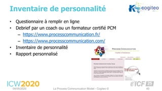 • Questionnaire à remplir en ligne
• Debrief par un coach ou un formateur certifié PCM
– https://www.processcommunication.fr/
– https://www.processcommunication.com/
• Inventaire de personnalité
• Rapport personnalisé
Inventaire de personnalité
04/05/2020 La Process Communication Model - Cogiteo © 40
 
