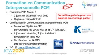 • Formation PCM Niveau 1
– 2 jours en distanciel - Mai 2020
– Eligible au dispositif FNE
• Certification en Communication Interpersonnelle PCM
– Formation éligible au CPF
– Sur Grenoble les 19-20 mai et 16-17 juin 2020
– 4 jours en présentiel, 1 jour à distance
– Simulateur en ligne KCF
– Certification par l’APMG
– Info sur MonCompteFormation
• Info @ contact@cogiteo.net
Formation en Communication
Interpersonnelle PCM
04/05/2020 La Process Communication Model - Cogiteo © 41
Formation gratuite pour vos
salariés en chômage partiel
 