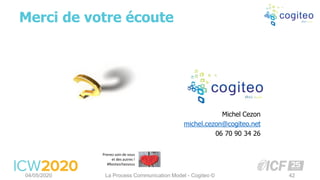 Merci de votre écoute
04/05/2020 La Process Communication Model - Cogiteo © 42
Michel Cezon
michel.cezon@cogiteo.net
06 70 90 34 26
Prenez soin de vous
et des autres !
#Restezchezvous
 