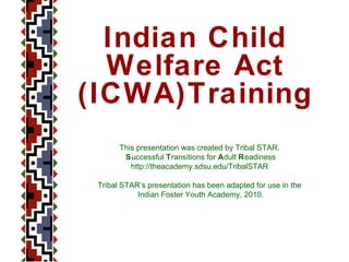 This presentation was created by Tribal STAR.  S uccessful  T ransitions for  A dult  R eadiness http://theacademy.sdsu.edu/TribalSTAR  Tribal STAR’s presentation has been adapted for use in the  Indian Foster Youth Academy, 2010. Indian Child Welfare Act (ICWA)Training 