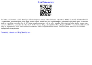 Icwa Consequences
The Indian Child Welfare Act was able to give faith and happiness to many Indian families as well to those children taken away from their families.
Celebration and overall the feeling of the Indian children coming home to their own culture took place worldwide in the United States. On the other
hand, not everything was perfect after the ICWA was passed consequences with the policy started to affect American Indian families in many states
such as South Dakota. As stated in the video Hearts On The Ground: Bring Lakota Children Home, the policy ICWA is violated in South Dakota still
today the Department of Social Services removes hundreds of Indian children from their families. Families in South Dakota are devastated and
frustrated with the government
Get more content on HelpWriting.net
 