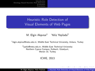 Introduction
Ontology Based Heuristic Role Detection
Evaluation
Conclusion
Heuristic Role Detection of
Visual Elements of Web Pages
M. Elgin Akpnar1
Yeliz Ye³ilada2
1
elgin.akpinar@metu.edu.tr, Middle East Technical University, Ankara, Turkey
2
yyeliz@metu.edu.tr, Middle East Technical University
Northern Cyprus Campus, Kalkanl, Güzelyurt,
Mersin 10, Turkey
ICWE, 2013
M. Elgin Akpnar, Yeliz Ye³ilada Heuristic Role Detection of Visual Elements of Web Pages
 