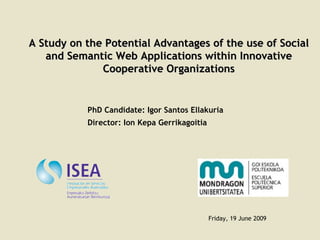 A Study on the Potential Advantages of the use of Social and Semantic Web Applications within Innovative Cooperative Organizations Friday, 19 June 2009 PhD Candidate: Igor Santos Ellakuria Director: Ion Kepa Gerrikagoitia 