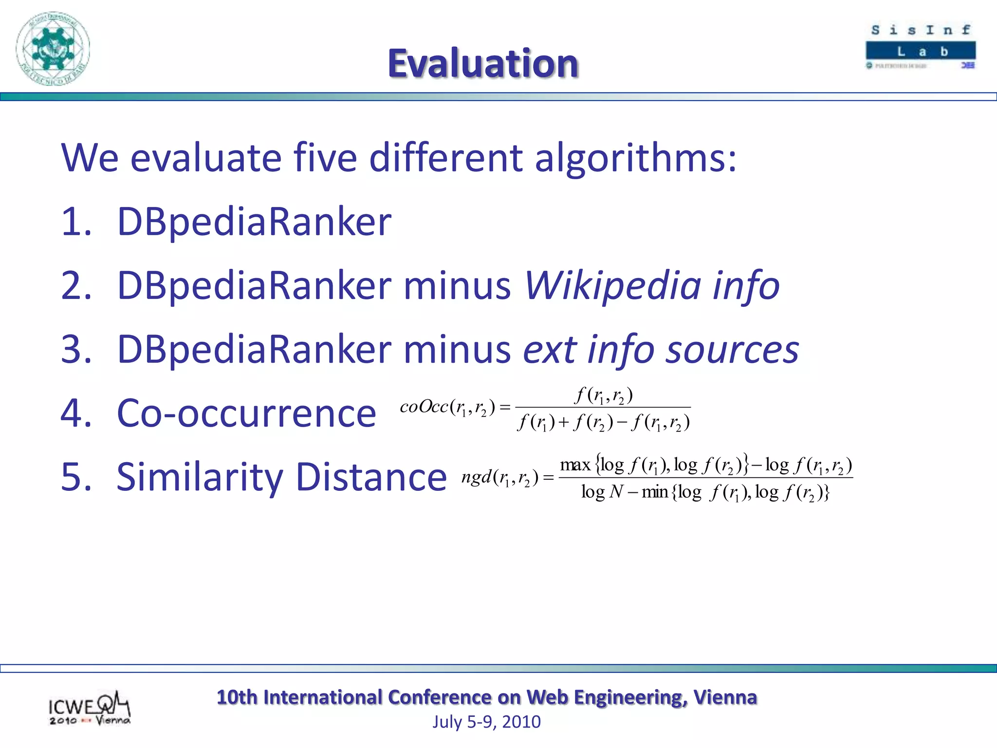 10th International Conference on Web Engineering, Vienna
July 5-9, 2010
Evaluation
We evaluate five different algorithms:
1. DBpediaRanker
2. DBpediaRanker minus Wikipedia info
3. DBpediaRanker minus ext info sources
4. Co-occurrence
5. Similarity Distance
),()()(
),(
),(
2121
21
21
rrfrfrf
rrf
rrcoOcc


 
)}(log),(min{loglog
),(log)(log),(logmax
),(
21
2121
21
rfrfN
rrfrfrf
rrngd



 