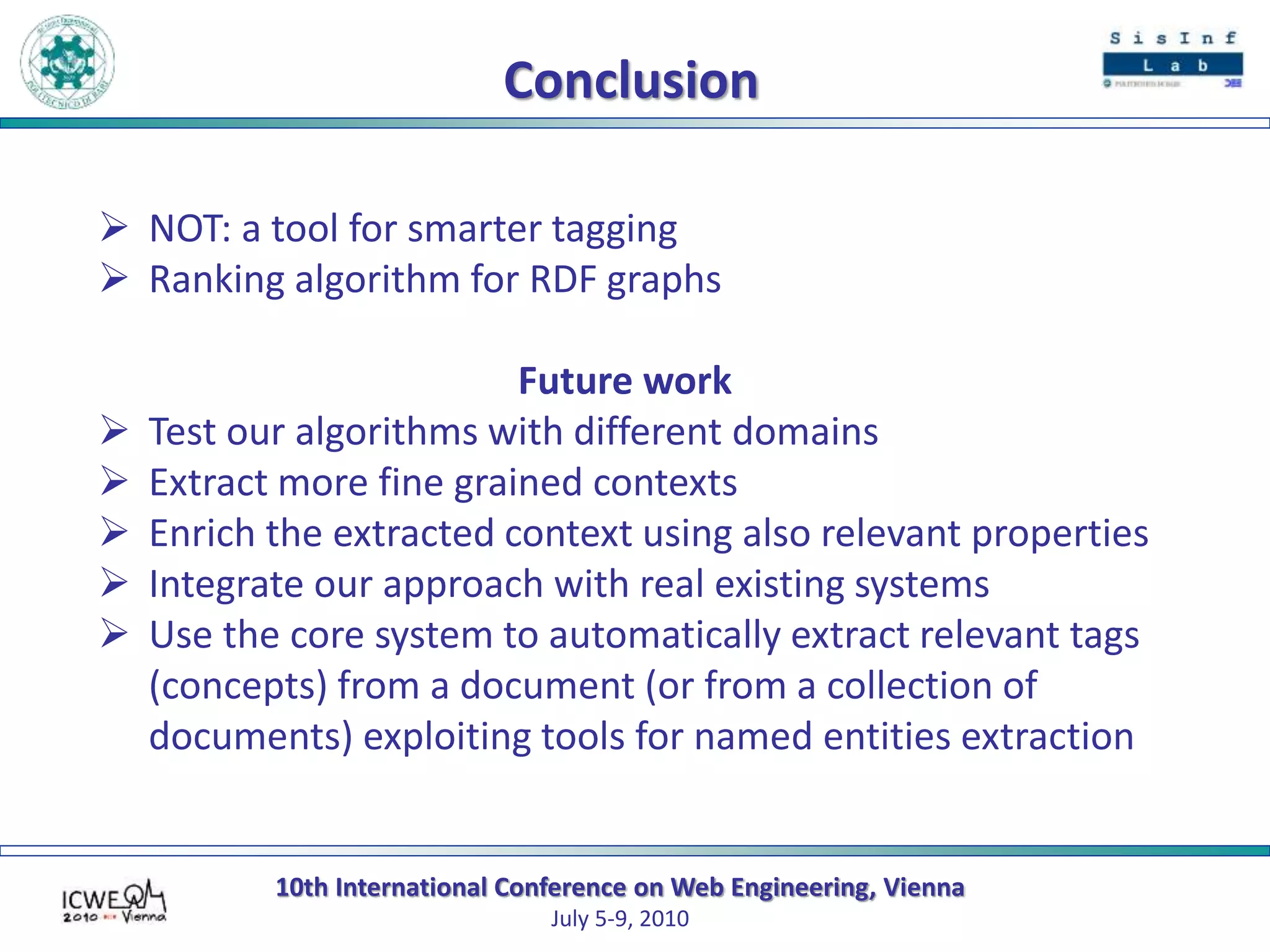 10th International Conference on Web Engineering, Vienna
July 5-9, 2010
Conclusion
 NOT: a tool for smarter tagging
 Ranking algorithm for RDF graphs
Future work
 Test our algorithms with different domains
 Extract more fine grained contexts
 Enrich the extracted context using also relevant properties
 Integrate our approach with real existing systems
 Use the core system to automatically extract relevant tags
(concepts) from a document (or from a collection of
documents) exploiting tools for named entities extraction
 