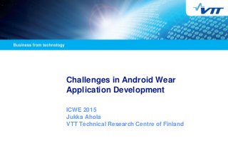 Challenges in Android Wear
Application Development
ICWE 2015
Jukka Ahola
VTT Technical Research Centre of Finland
 