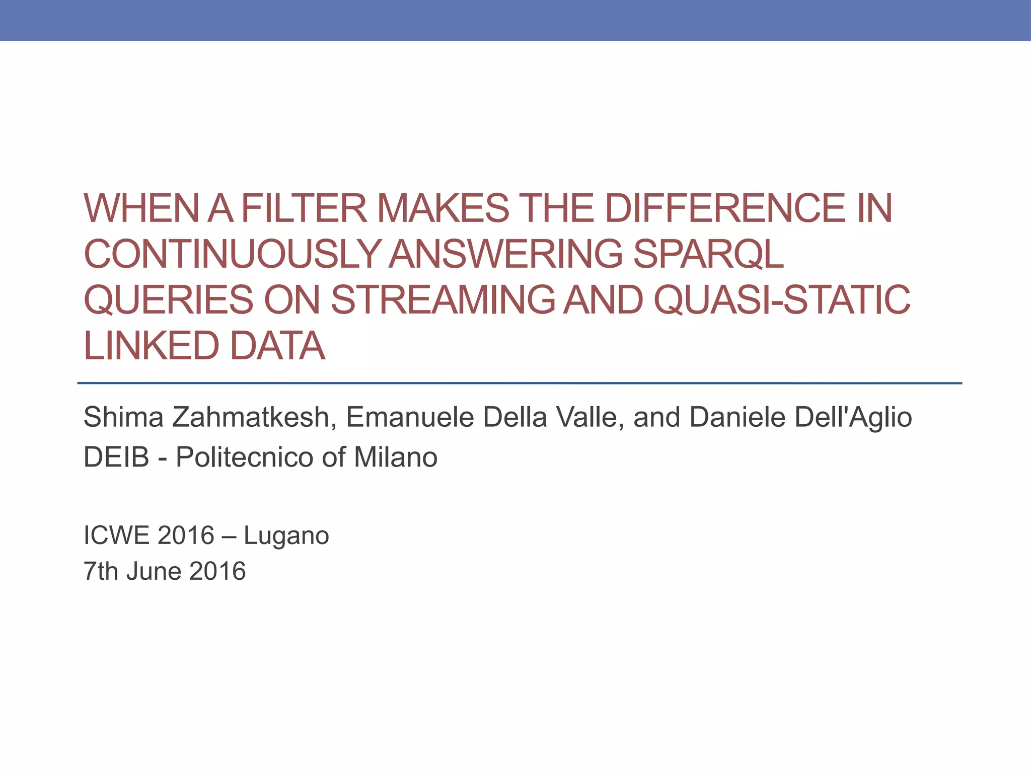 WHEN A FILTER MAKES THE DIFFERENCE IN
CONTINUOUSLYANSWERING SPARQL
QUERIES ON STREAMING AND QUASI-STATIC
LINKED DATA
Shima Zahmatkesh, Emanuele Della Valle, and Daniele Dell'Aglio
DEIB - Politecnico of Milano
ICWE 2016 – Lugano
7th June 2016
 