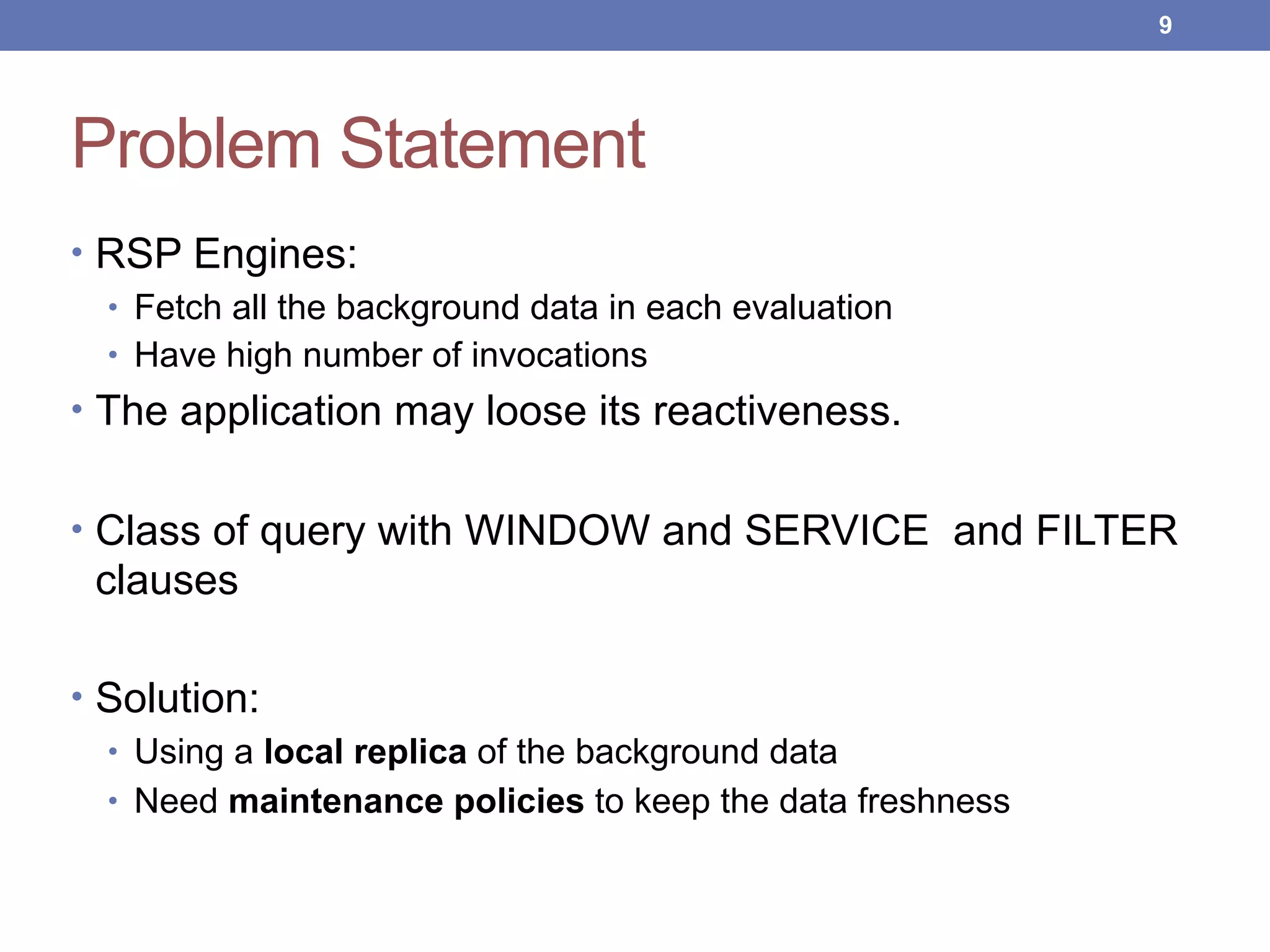Problem Statement
• RSP Engines:
• Fetch all the background data in each evaluation
• Have high number of invocations
• The application may loose its reactiveness.
• Class of query with WINDOW and SERVICE and FILTER
clauses
• Solution:
• Using a local replica of the background data
• Need maintenance policies to keep the data freshness
!9
 