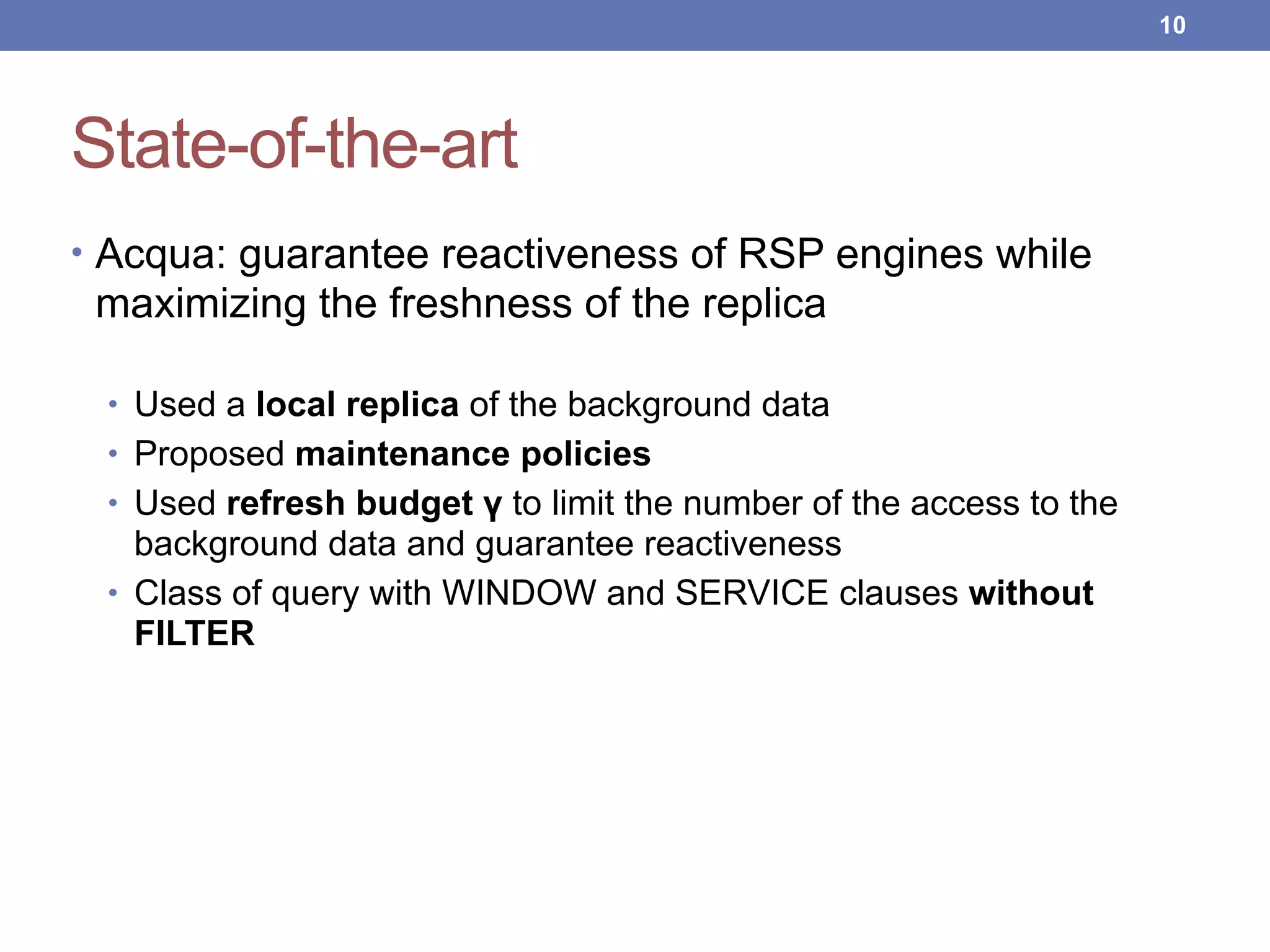 State-of-the-art
• Acqua: guarantee reactiveness of RSP engines while
maximizing the freshness of the replica
• Used a local replica of the background data
• Proposed maintenance policies
• Used refresh budget γ to limit the number of the access to the
background data and guarantee reactiveness
• Class of query with WINDOW and SERVICE clauses without
FILTER
!10
 