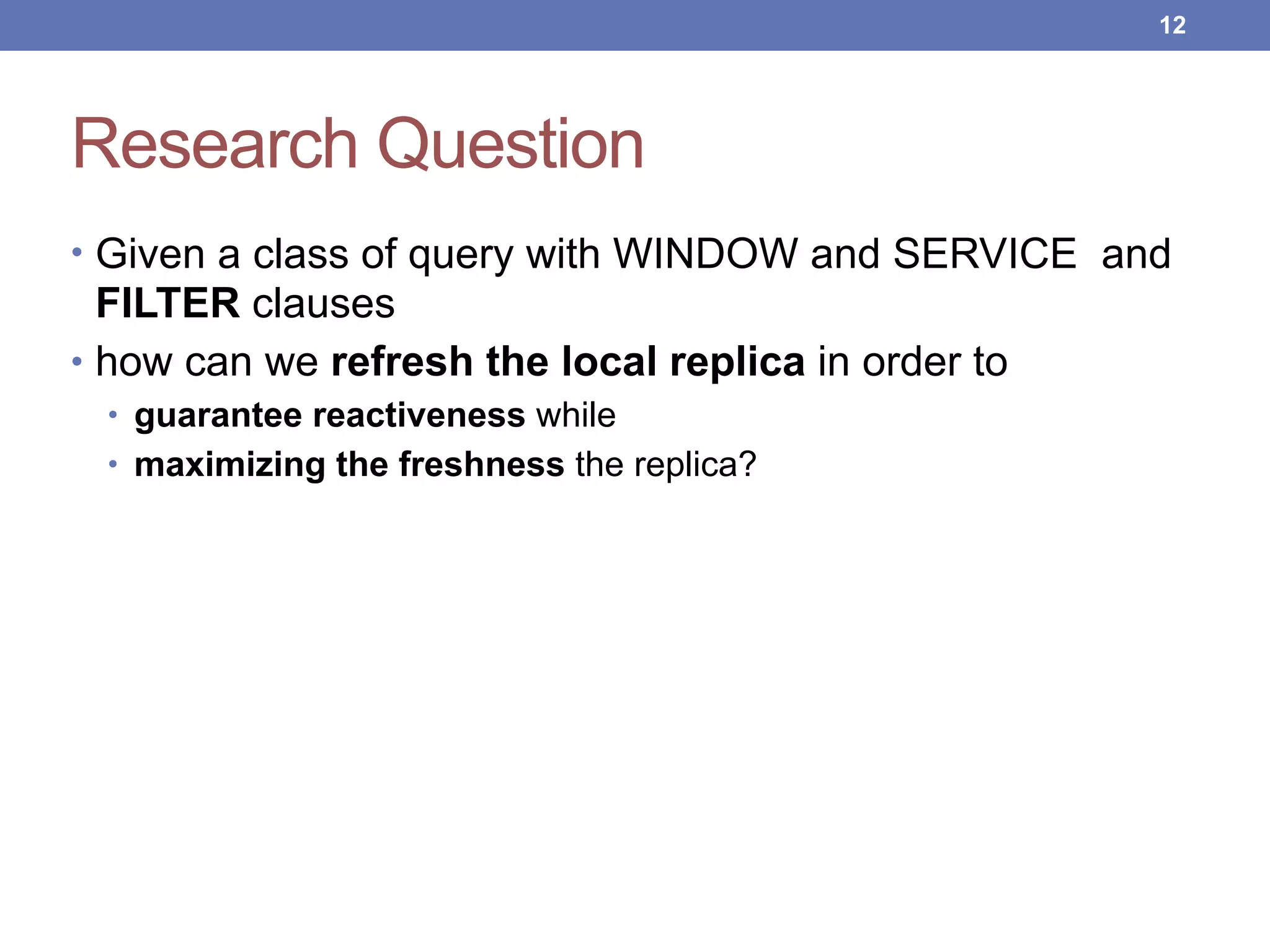 Research Question
• Given a class of query with WINDOW and SERVICE and
FILTER clauses
• how can we refresh the local replica in order to
• guarantee reactiveness while
• maximizing the freshness the replica?
!12
 
