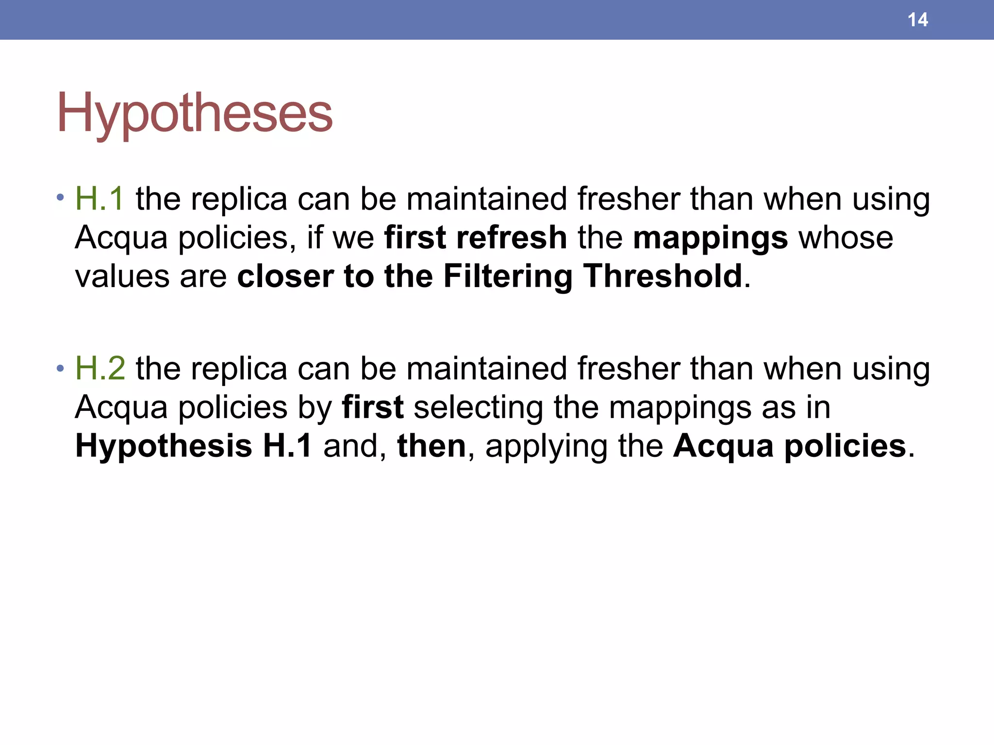 Hypotheses
• H.1 the replica can be maintained fresher than when using
Acqua policies, if we first refresh the mappings whose
values are closer to the Filtering Threshold.
• H.2 the replica can be maintained fresher than when using
Acqua policies by first selecting the mappings as in
Hypothesis H.1 and, then, applying the Acqua policies.
!14
 