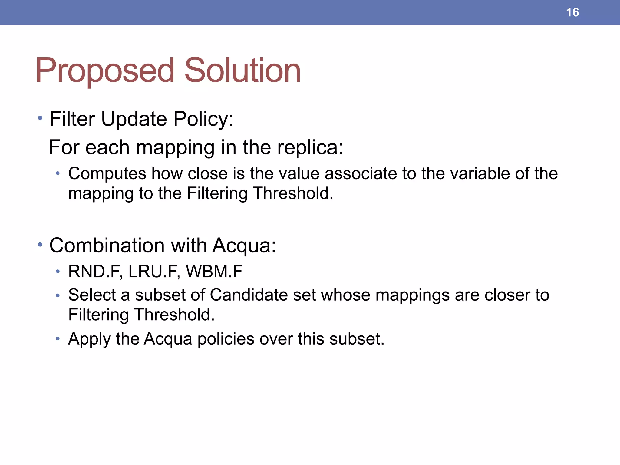 Proposed Solution
• Filter Update Policy:
For each mapping in the replica:
• Computes how close is the value associate to the variable of the
mapping to the Filtering Threshold.
• Combination with Acqua:
• RND.F, LRU.F, WBM.F
• Select a subset of Candidate set whose mappings are closer to
Filtering Threshold.
• Apply the Acqua policies over this subset.
!16
 