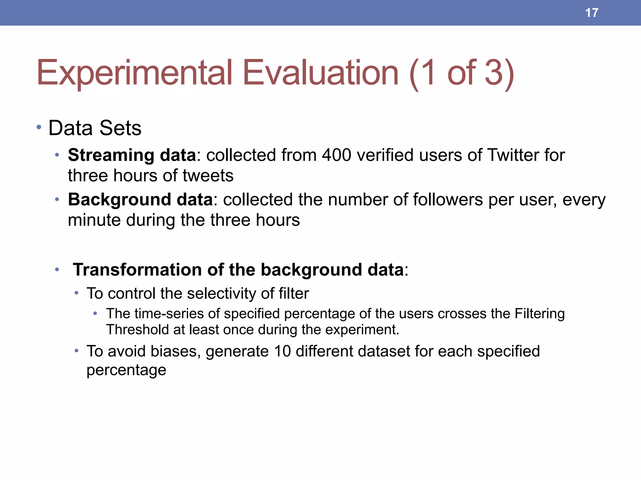 Experimental Evaluation (1 of 3)
• Data Sets
• Streaming data: collected from 400 verified users of Twitter for
three hours of tweets
• Background data: collected the number of followers per user, every
minute during the three hours
• Transformation of the background data:
• To control the selectivity of filter
• The time-series of specified percentage of the users crosses the Filtering
Threshold at least once during the experiment.
• To avoid biases, generate 10 different dataset for each specified
percentage
!17
 