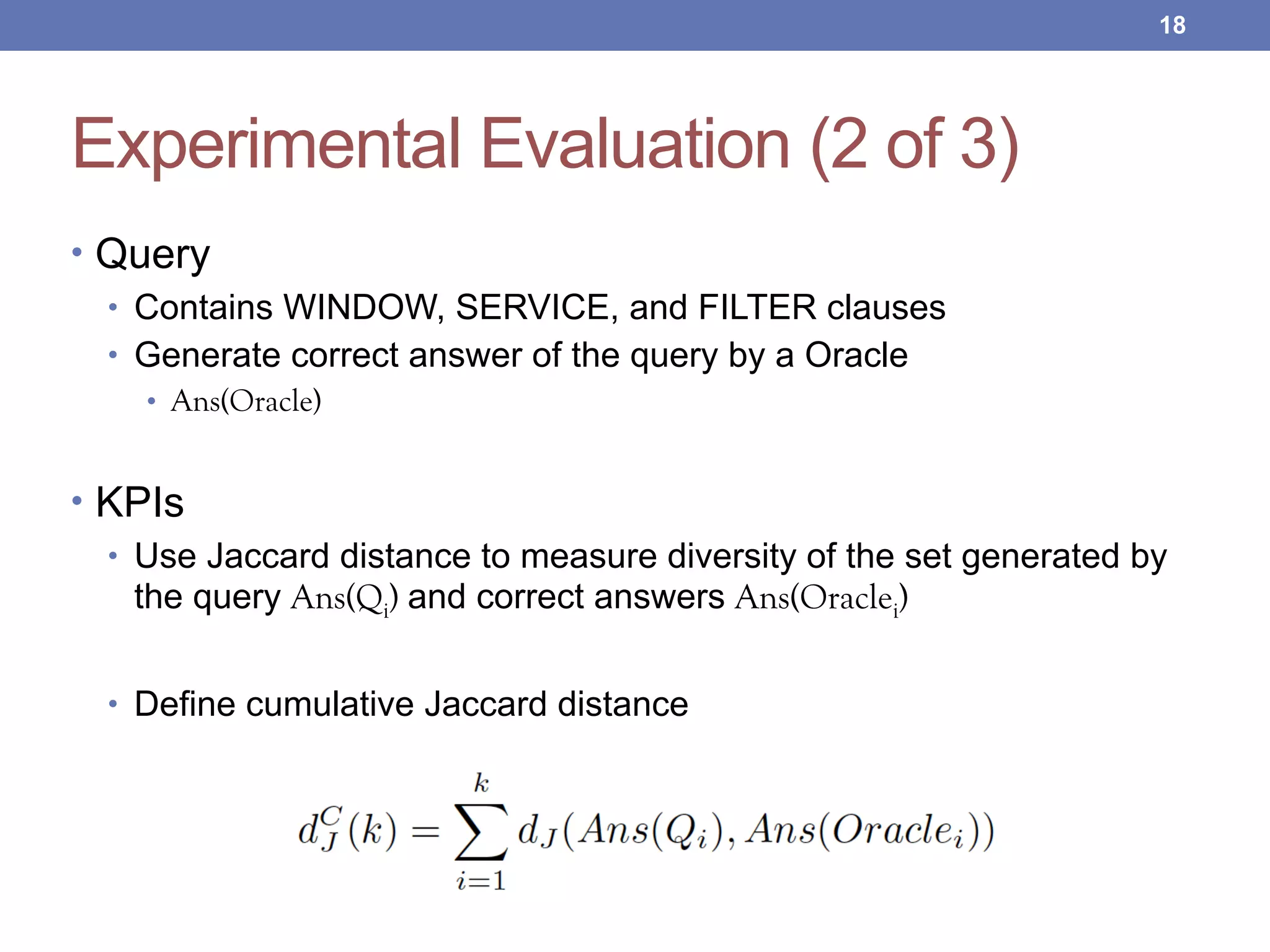 Experimental Evaluation (2 of 3)
• Query
• Contains WINDOW, SERVICE, and FILTER clauses
• Generate correct answer of the query by a Oracle
• Ans(Oracle)
• KPIs
• Use Jaccard distance to measure diversity of the set generated by
the query Ans(Qi) and correct answers Ans(Oraclei)
• Define cumulative Jaccard distance
!18
 