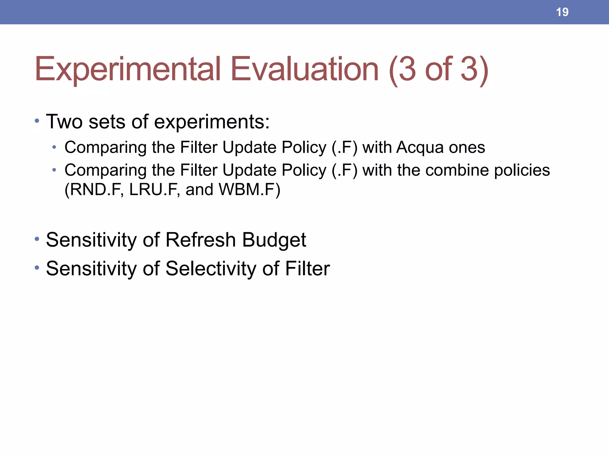 Experimental Evaluation (3 of 3)
• Two sets of experiments:
• Comparing the Filter Update Policy (.F) with Acqua ones
• Comparing the Filter Update Policy (.F) with the combine policies
(RND.F, LRU.F, and WBM.F)
• Sensitivity of Refresh Budget
• Sensitivity of Selectivity of Filter
!19
 
