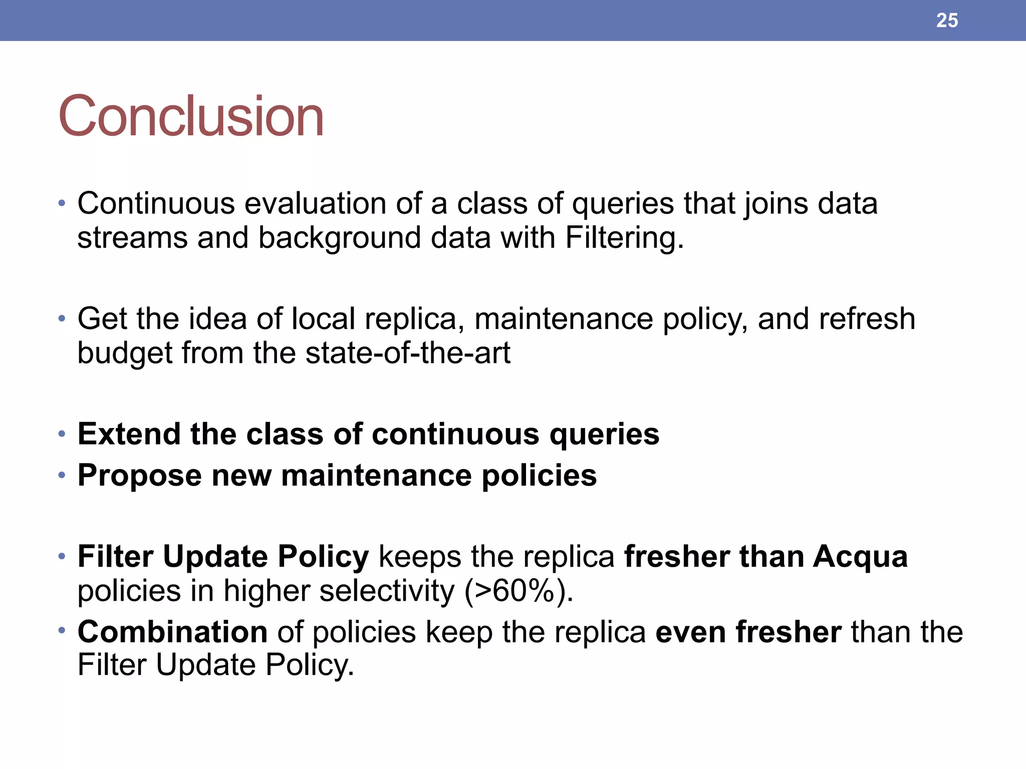 Conclusion
• Continuous evaluation of a class of queries that joins data
streams and background data with Filtering.
• Get the idea of local replica, maintenance policy, and refresh
budget from the state-of-the-art
• Extend the class of continuous queries
• Propose new maintenance policies
• Filter Update Policy keeps the replica fresher than Acqua
policies in higher selectivity (>60%).
• Combination of policies keep the replica even fresher than the
Filter Update Policy.
!25
 