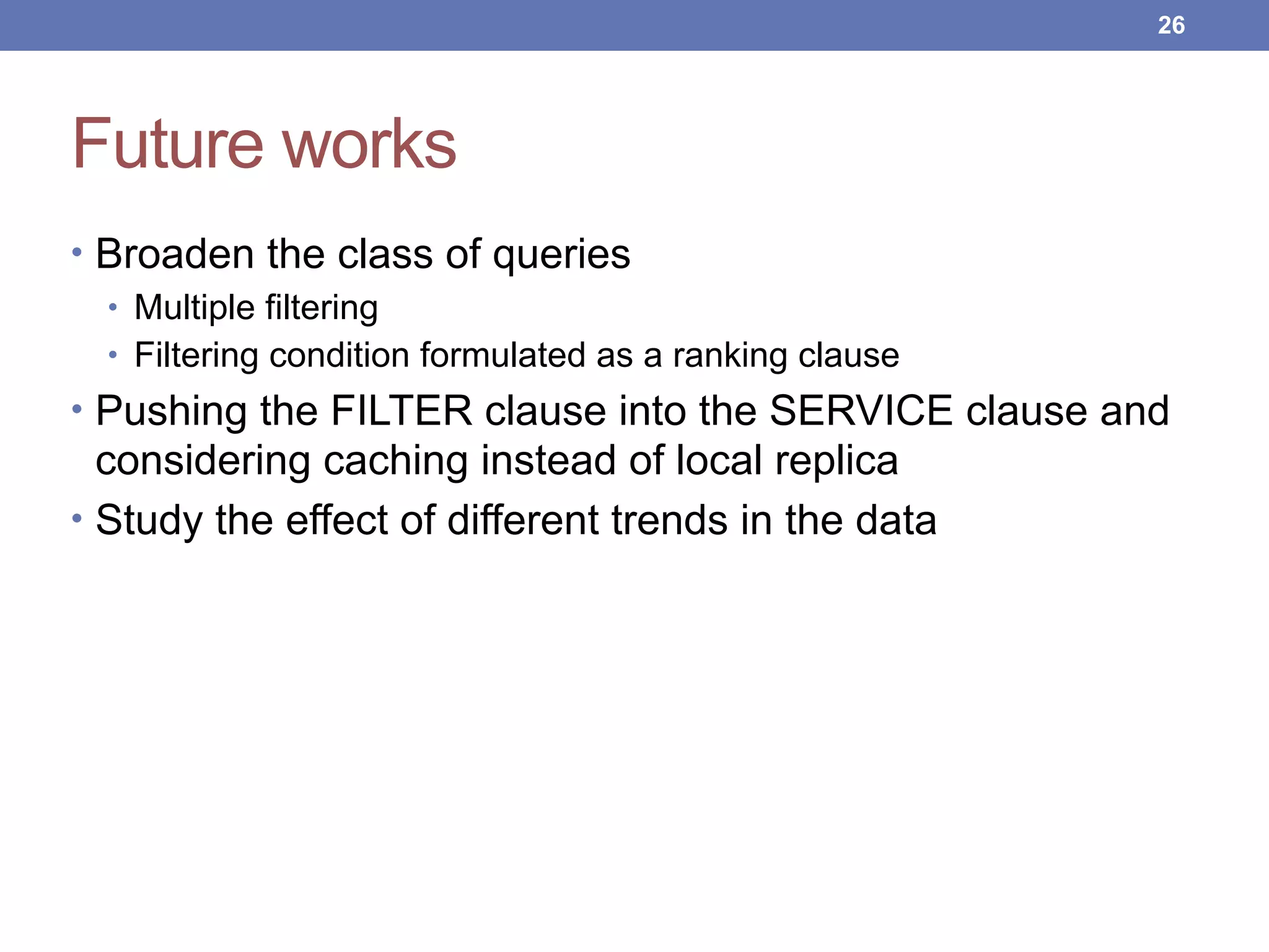 Future works
• Broaden the class of queries
• Multiple filtering
• Filtering condition formulated as a ranking clause
• Pushing the FILTER clause into the SERVICE clause and
considering caching instead of local replica
• Study the effect of different trends in the data
!26
 