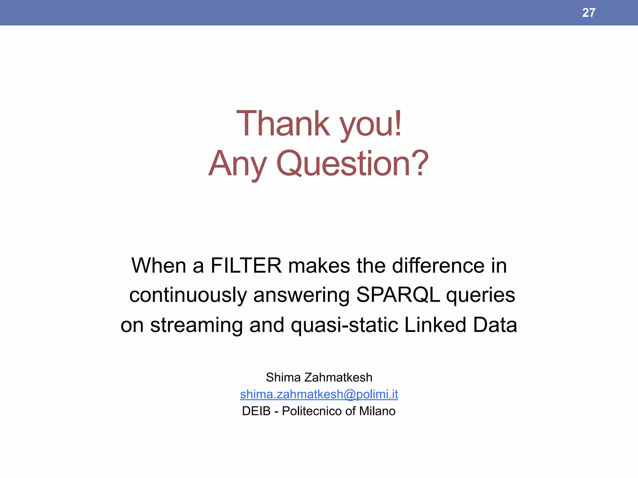 Thank you! 
Any Question?
When a FILTER makes the difference in
continuously answering SPARQL queries
on streaming and quasi-static Linked Data
Shima Zahmatkesh
shima.zahmatkesh@polimi.it
DEIB - Politecnico of Milano
!27
 