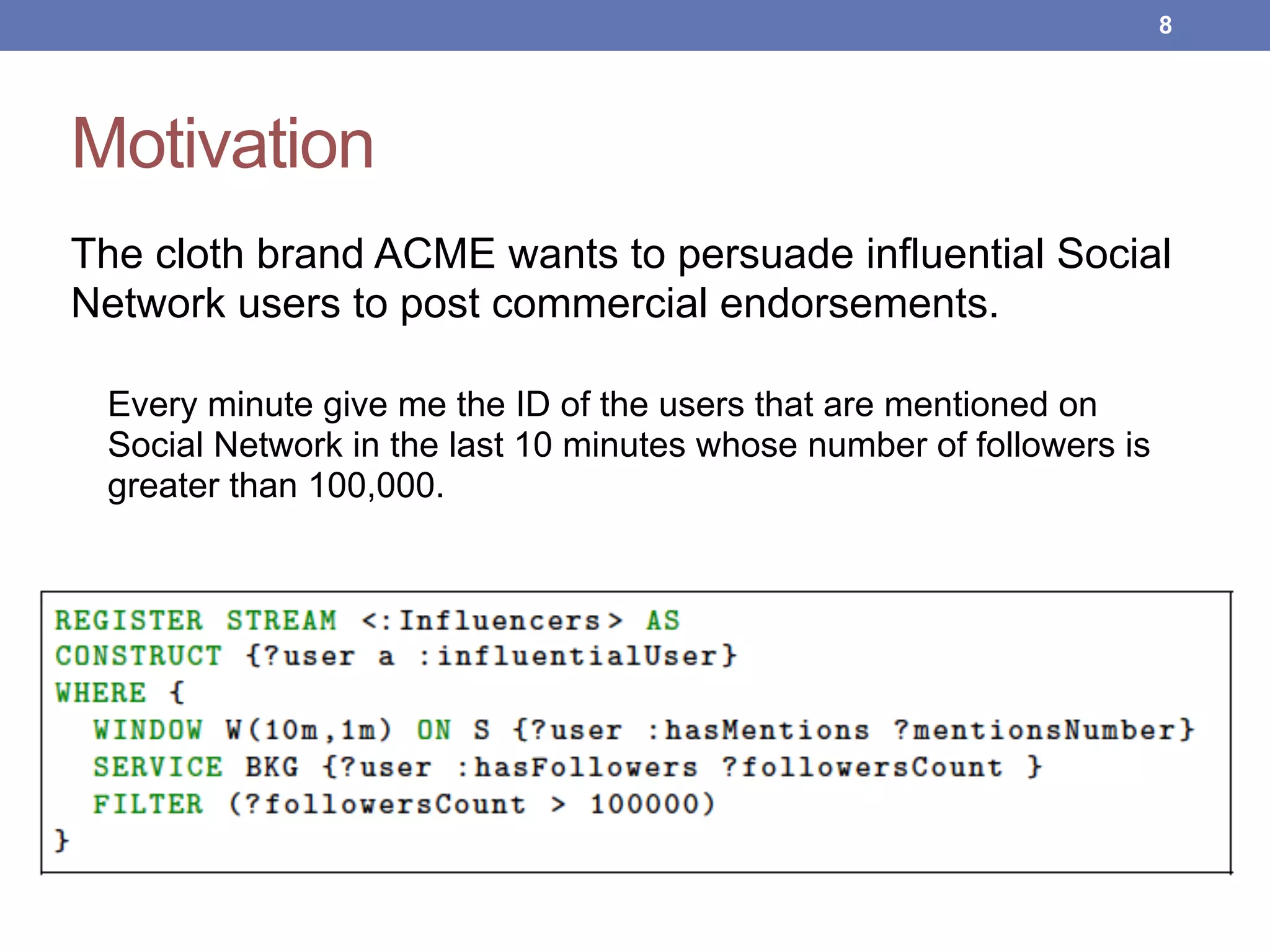 Motivation
The cloth brand ACME wants to persuade influential Social
Network users to post commercial endorsements.
Every minute give me the ID of the users that are mentioned on
Social Network in the last 10 minutes whose number of followers is
greater than 100,000.
!8
 
