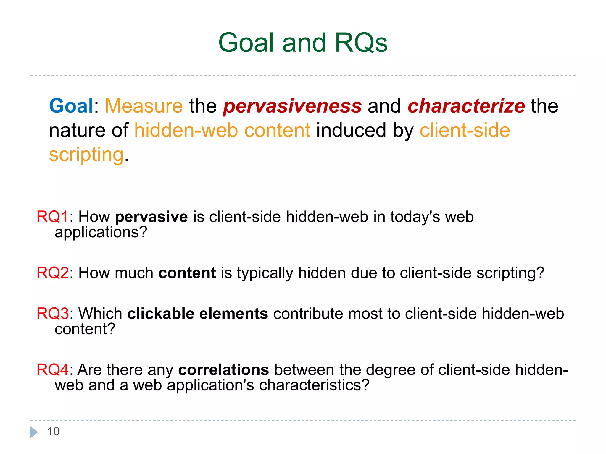 Goal and RQs Goal: Measure the pervasiveness and characterize the nature of hidden-web content induced by client-side scripting. RQ1: How pervasive is client-side hidden-web in today's web applications? RQ2: How much content is typically hidden due to client-side scripting? RQ3: Which clickable elements contribute most to client-side hidden-web content? RQ4: Are there any correlations between the degree of client-side hidden-web 10 and a web application's characteristics? 