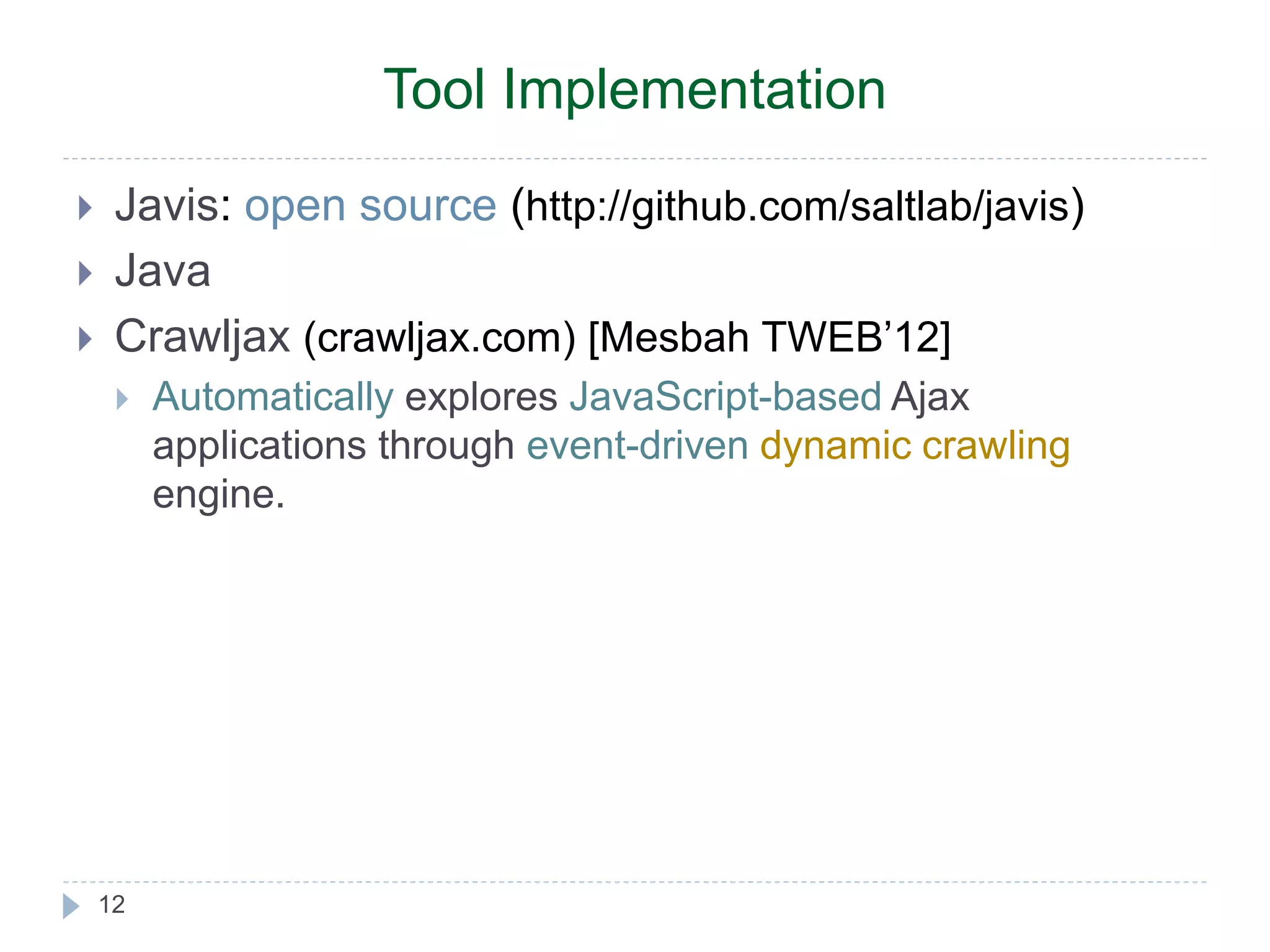  Javis: open source (http://github.com/saltlab/javis)  Java  Crawljax (crawljax.com) [Mesbah TWEB’12]  Automatically explores JavaScript-based Ajax applications through event-driven dynamic crawling engine. 12 Tool Implementation 