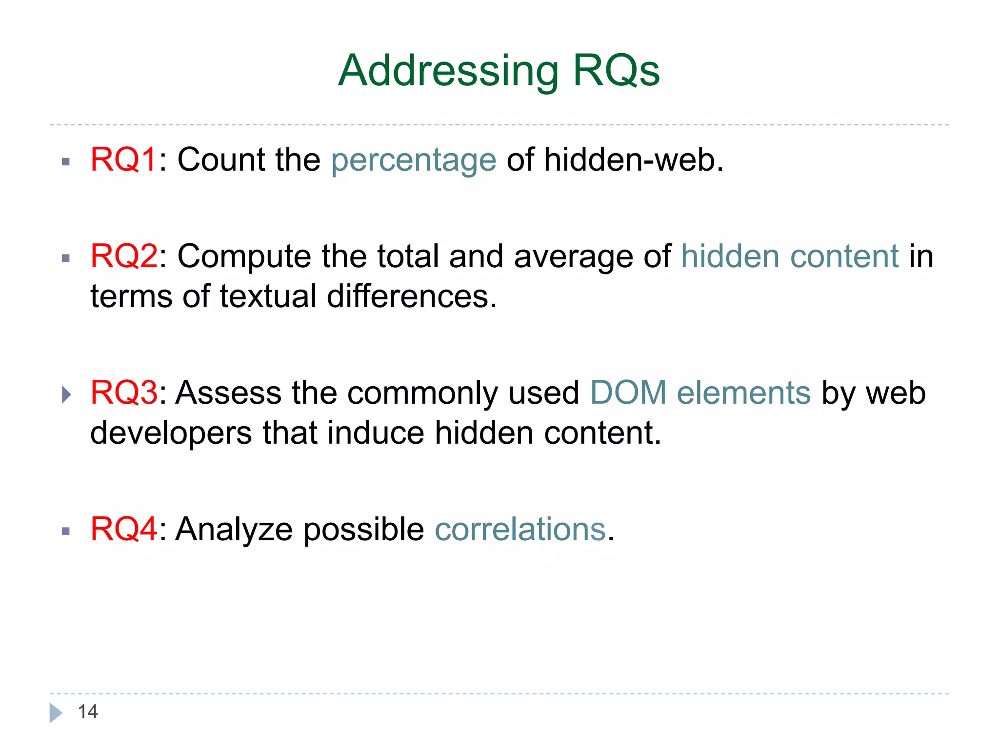 Addressing RQs  RQ1: Count the percentage of hidden-web.  RQ2: Compute the total and average of hidden content in terms of textual differences.  RQ3: Assess the commonly used DOM elements by web developers that induce hidden content.  RQ4: Analyze possible correlations. 14 