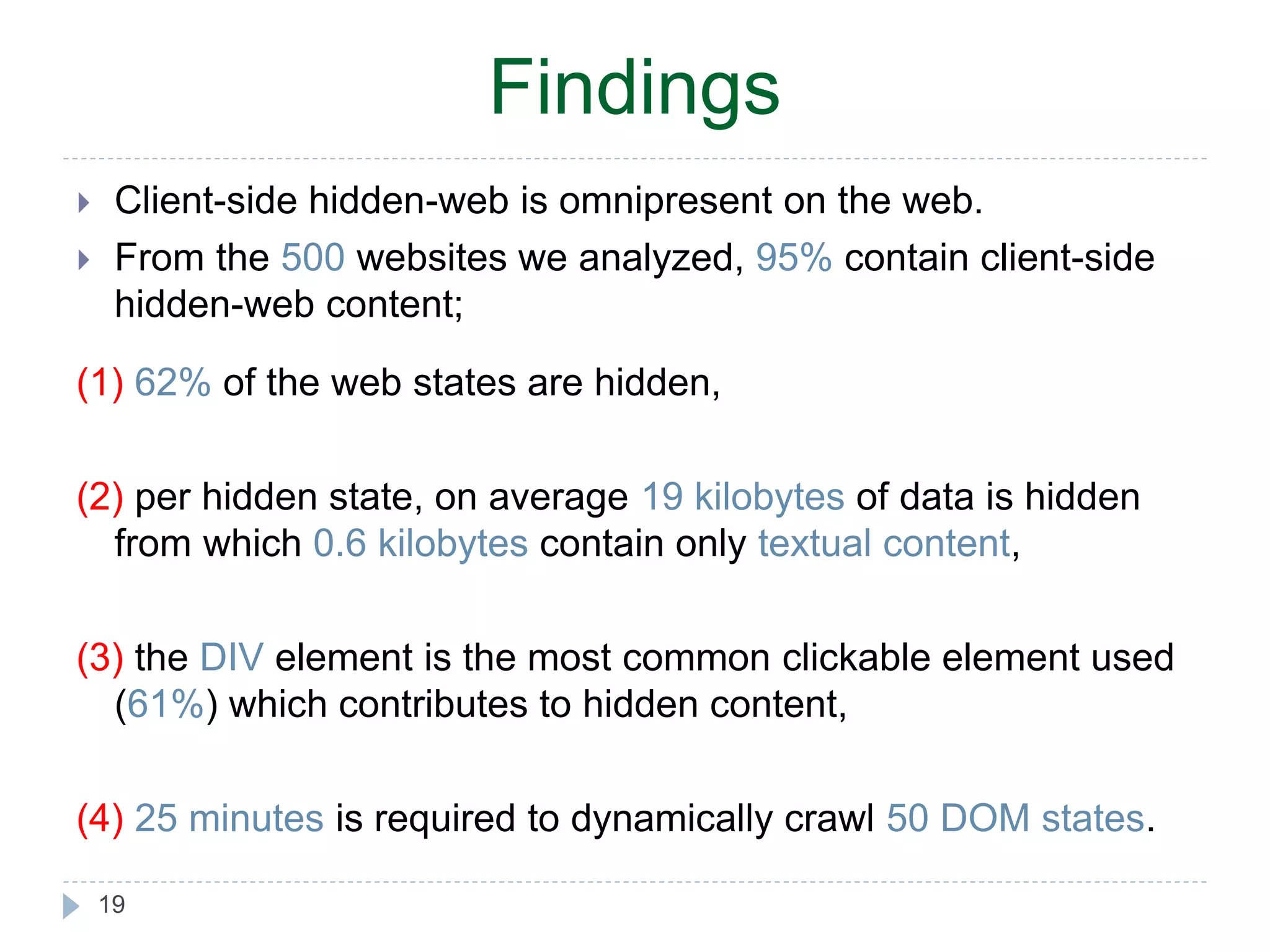 Findings  Client-side hidden-web is omnipresent on the web.  From the 500 websites we analyzed, 95% contain client-side hidden-web content; (1) 62% of the web states are hidden, (2) per hidden state, on average 19 kilobytes of data is hidden from which 0.6 kilobytes contain only textual content, (3) the DIV element is the most common clickable element used (61%) which contributes to hidden content, (4) 25 minutes is required to dynamically crawl 50 DOM states. 19 