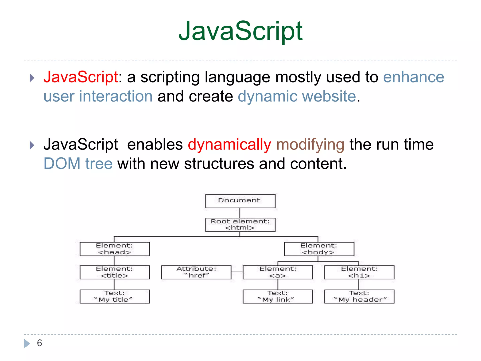 JavaScript  JavaScript: a scripting language mostly used to enhance user interaction and create dynamic website.  JavaScript enables dynamically modifying the run time DOM tree with new structures and content. 6 