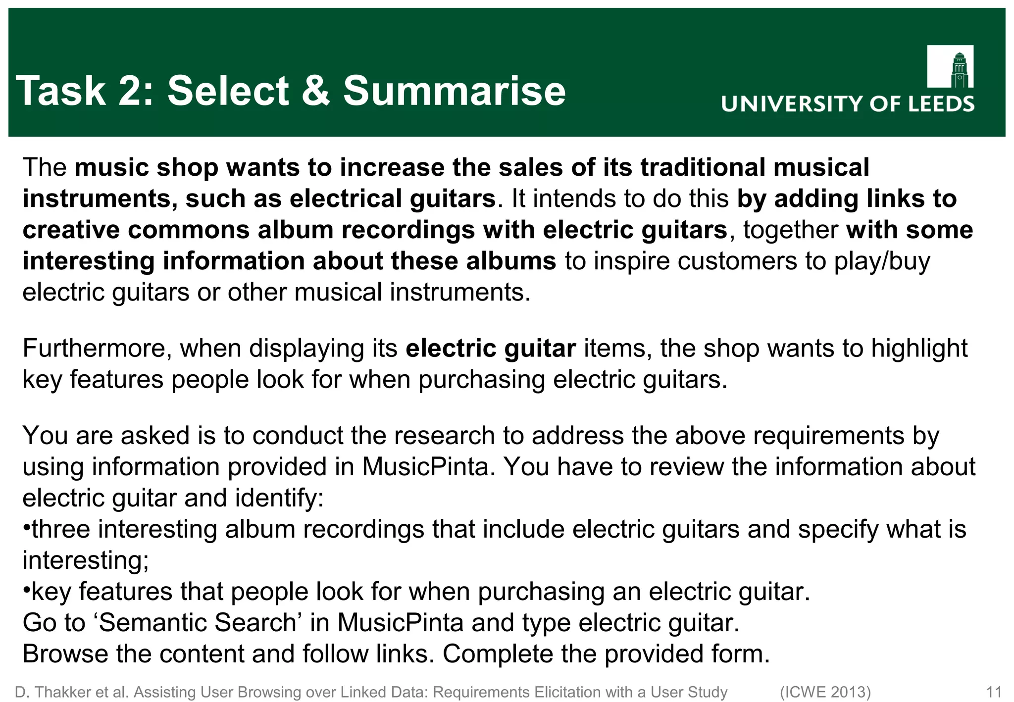 D. Thakker et al. Assisting User Browsing over Linked Data: Requirements Elicitation with a User Study (ICWE 2013) 11 Task 2: Select & Summarise The music shop wants to increase the sales of its traditional musical instruments, such as electrical guitars. It intends to do this by adding links to creative commons album recordings with electric guitars, together with some interesting information about these albums to inspire customers to play/buy electric guitars or other musical instruments. Furthermore, when displaying its electric guitar items, the shop wants to highlight key features people look for when purchasing electric guitars. You are asked is to conduct the research to address the above requirements by using information provided in MusicPinta. You have to review the information about electric guitar and identify: •three interesting album recordings that include electric guitars and specify what is interesting; •key features that people look for when purchasing an electric guitar. Go to ‘Semantic Search’ in MusicPinta and type electric guitar. Browse the content and follow links. Complete the provided form. 