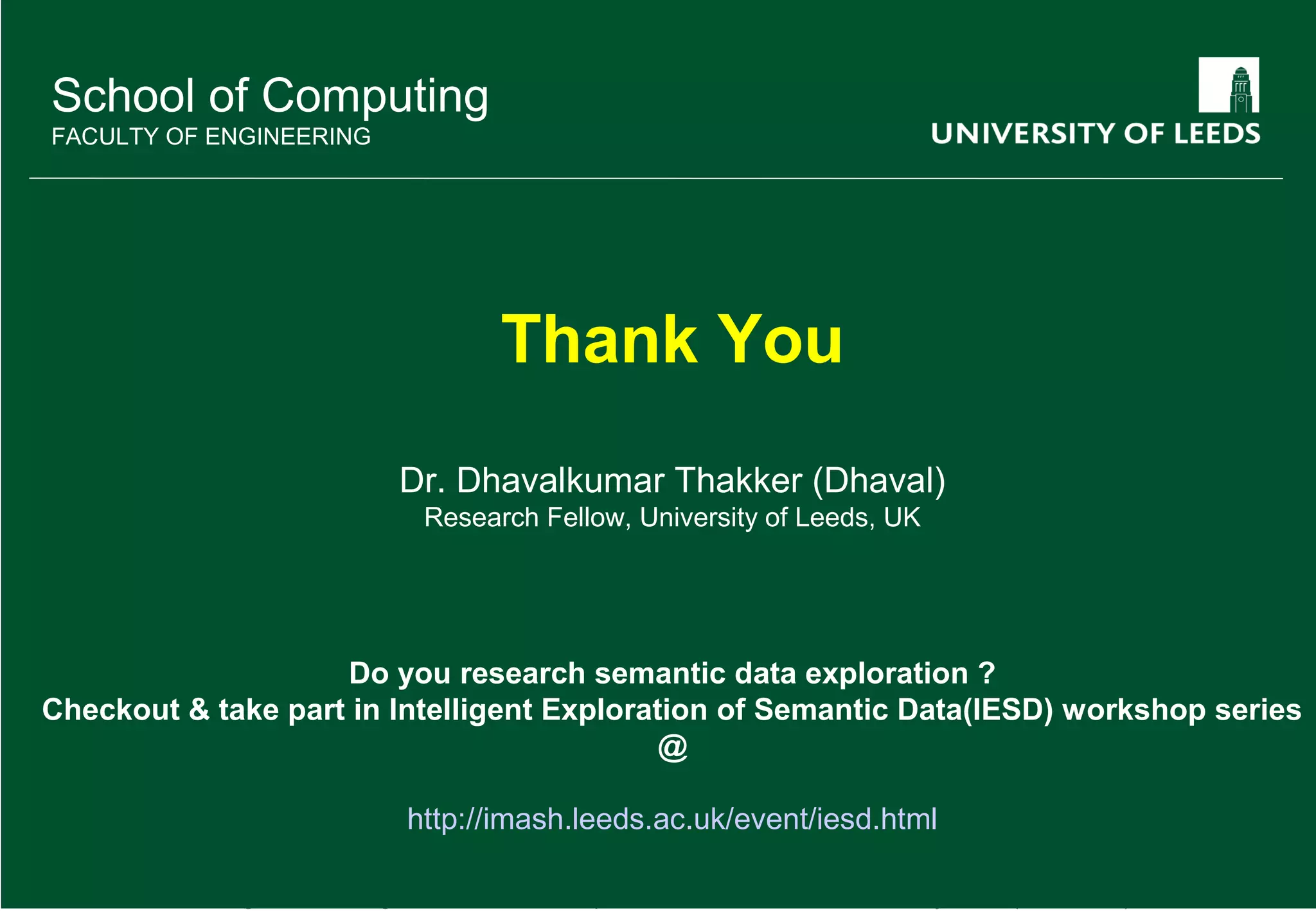D. Thakker et al. Assisting User Browsing over Linked Data: Requirements Elicitation with a User Study (ICWE 2013) 17 School of Computing FACULTY OF ENGINEERING Thank You Dr. Dhavalkumar Thakker (Dhaval) Research Fellow, University of Leeds, UK Do you research semantic data exploration ? Checkout & take part in Intelligent Exploration of Semantic Data(IESD) workshop series @ http://imash.leeds.ac.uk/event/iesd.html 