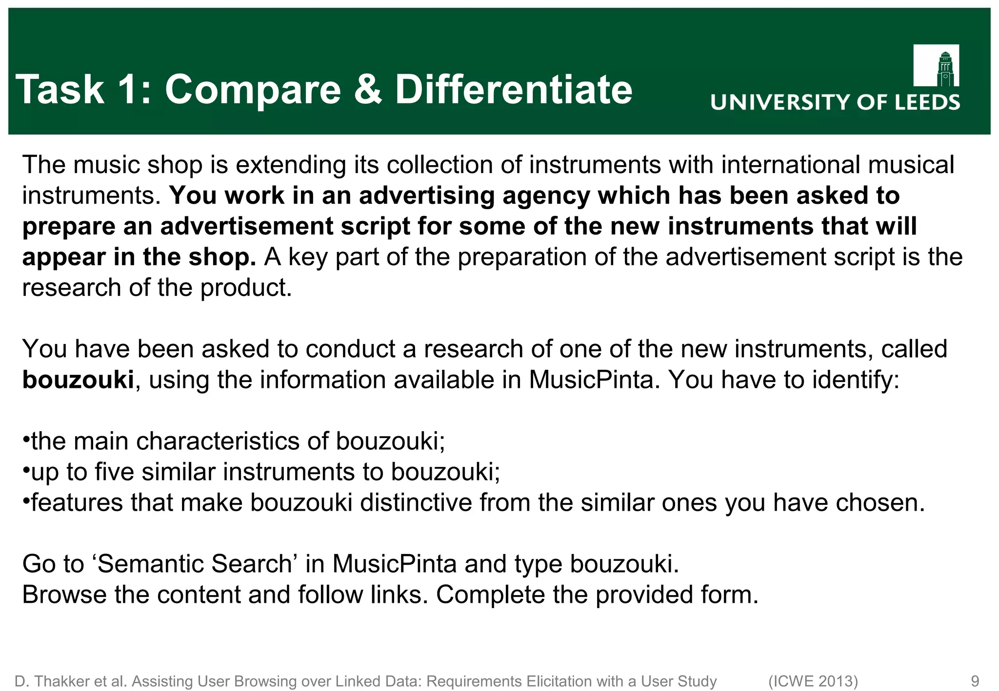 D. Thakker et al. Assisting User Browsing over Linked Data: Requirements Elicitation with a User Study (ICWE 2013) 9 Task 1: Compare & Differentiate The music shop is extending its collection of instruments with international musical instruments. You work in an advertising agency which has been asked to prepare an advertisement script for some of the new instruments that will appear in the shop. A key part of the preparation of the advertisement script is the research of the product. You have been asked to conduct a research of one of the new instruments, called bouzouki, using the information available in MusicPinta. You have to identify: •the main characteristics of bouzouki; •up to five similar instruments to bouzouki; •features that make bouzouki distinctive from the similar ones you have chosen. Go to ‘Semantic Search’ in MusicPinta and type bouzouki. Browse the content and follow links. Complete the provided form. 