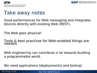 Take away notes
   Good performances for Web messaging and integrates
   devices directly with existing Web (REST).

   The Web goes physical!

   Tools & best practices for Web-enabled things are
   needed.

   Web engineering can contribute a lot towards building
   a programmable world.

   We need applications (deployments) and testing!
Web of Things, 7.4.2010   Vlad Trifa - SAP/ETH Zurich
 