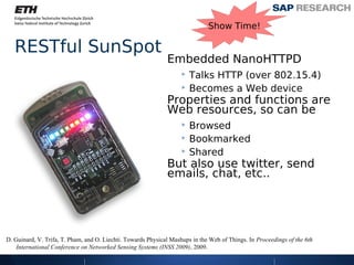 Show Time!

   RESTful SunSpot
                                                              Embedded NanoHTTPD
                                                                   ‣ Talks HTTP (over 802.15.4)
                                                                   ‣ Becomes a Web device
                                                              Properties and functions are
                                                              Web resources, so can be
                                                                   ‣ Browsed
                                                                   ‣ Bookmarked
                                                                   ‣ Shared
                                                              But also use twitter, send
                                                              emails, chat, etc..




D. Guinard, V. Trifa, T. Pham, and O. Liechti. Towards Physical Mashups in the Web of Things. In Proceedings of the 6th
    International Conference on Networked Sensing Systems (INSS 2009), 2009.
 