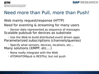 Need more than Pull, more than Push!
Web mainly request/response (HTTP)
Need for eventing & streaming for many users
  ‣ Sensor data represented as sequence of messages
Scalable pub/sub for devices as substrate
  ‣ Use the Web to build distributed event driven apps
Parameterized subscriptions (channels/queries)
  ‣ Specify what sensors, devices, locations, etc...
Many solutions (XMPP, etc....)
  ‣ None really integrate with the Web
  ‣ ATOM/ATOMpub is RESTful, but not push
 