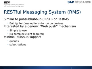 RESTful Messaging System (RMS)
Similar to pubsubhubbub (PuSH) or RestMS
  ‣ But lighter (less options) to run on devices
Interested by a generic “Web push” mechanism
  ‣ Simple to use
  ‣ No complex client required
Minimal pub/sub support
  ‣ queues
  ‣ subscriptions
 