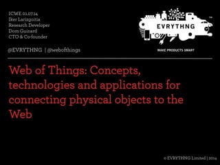 @EVRYTHNG | @webofthings© Evrythng Limited | 2014
ICWE 01.07.14
Iker Larizgoitia
Research Developer
Dom Guinard
CTO & Co-founder
Web of Things: Concepts,
technologies and applications for
connecting physical objects to the
Web
© EVRYTHNG Limited | 2014
@EVRYTHNG | @webofthings
 