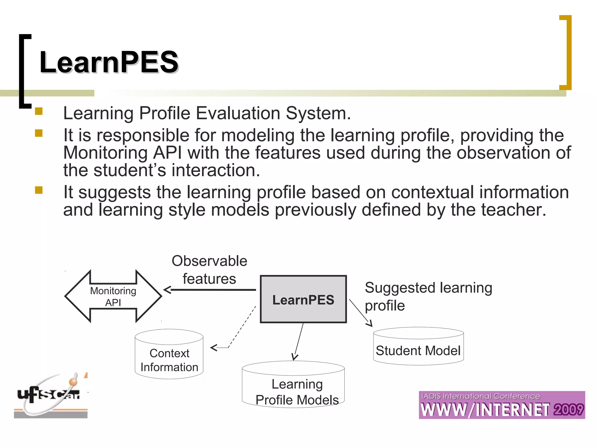 LearnPESLearnPES
 Learning Profile Evaluation System.
 It is responsible for modeling the learning profile, providing the
Monitoring API with the features used during the observation of
the student’s interaction.
 It suggests the learning profile based on contextual information
and learning style models previously defined by the teacher.
LearnPES
Context
Information
Learning
Profile Models
Student Model
Monitoring
API
Observable
features
Suggested learning
profile
 