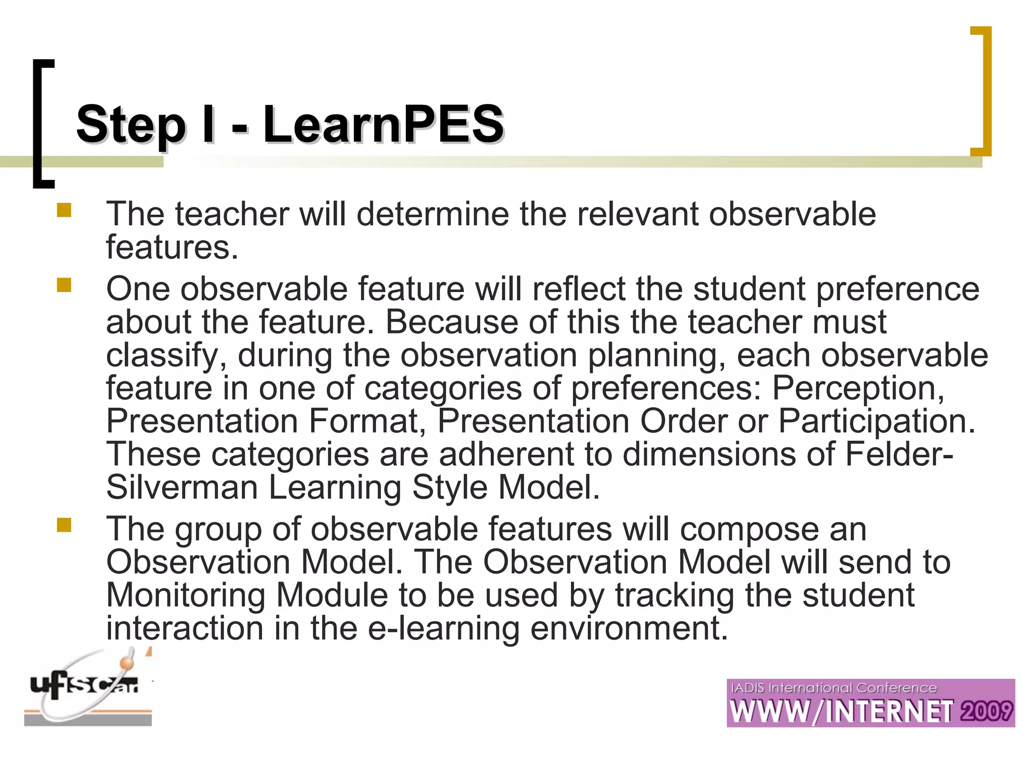 Step I -Step I - LearnPESLearnPES
 The teacher will determine the relevant observable
features.
 One observable feature will reflect the student preference
about the feature. Because of this the teacher must
classify, during the observation planning, each observable
feature in one of categories of preferences: Perception,
Presentation Format, Presentation Order or Participation.
These categories are adherent to dimensions of Felder-
Silverman Learning Style Model.
 The group of observable features will compose an
Observation Model. The Observation Model will send to
Monitoring Module to be used by tracking the student
interaction in the e-learning environment.
 