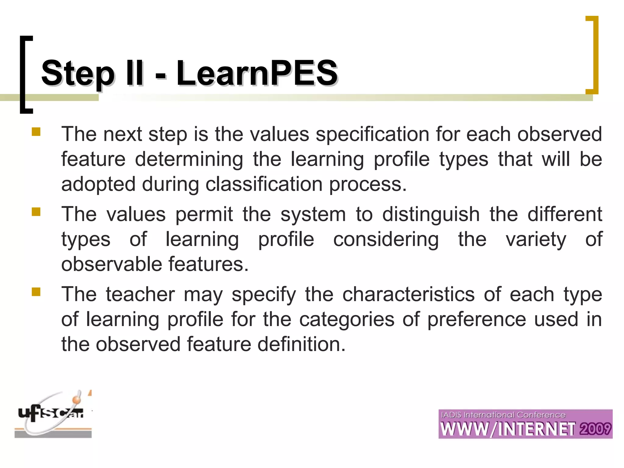 Step II -Step II - LearnPESLearnPES
 The next step is the values specification for each observed
feature determining the learning profile types that will be
adopted during classification process.
 The values permit the system to distinguish the different
types of learning profile considering the variety of
observable features.
 The teacher may specify the characteristics of each type
of learning profile for the categories of preference used in
the observed feature definition.
 