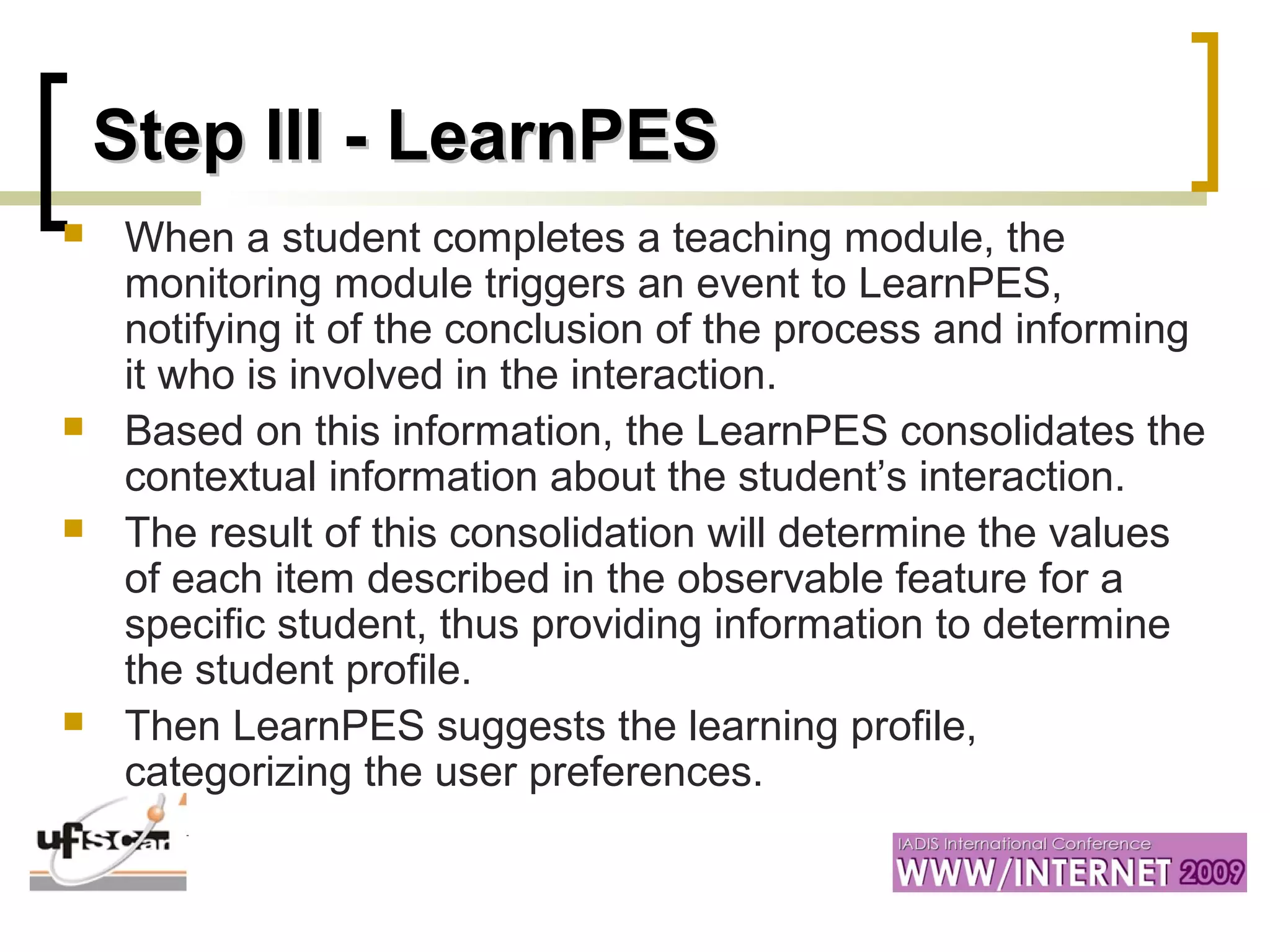 Step III - LearnPESStep III - LearnPES
 When a student completes a teaching module, the
monitoring module triggers an event to LearnPES,
notifying it of the conclusion of the process and informing
it who is involved in the interaction.
 Based on this information, the LearnPES consolidates the
contextual information about the student’s interaction.
 The result of this consolidation will determine the values
of each item described in the observable feature for a
specific student, thus providing information to determine
the student profile.
 Then LearnPES suggests the learning profile,
categorizing the user preferences.
 