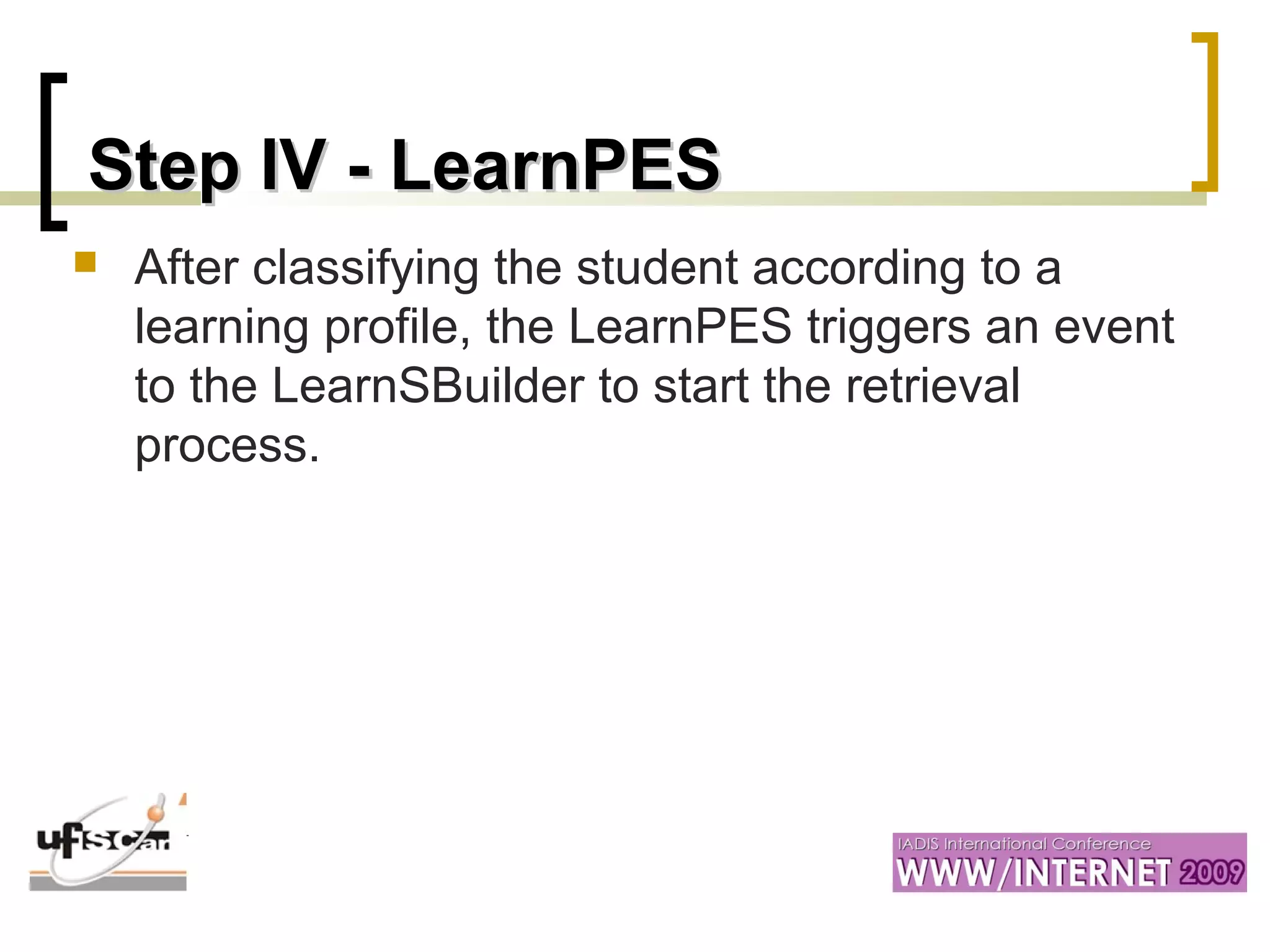 Step IV - LearnPESStep IV - LearnPES
 After classifying the student according to a
learning profile, the LearnPES triggers an event
to the LearnSBuilder to start the retrieval
process.
 