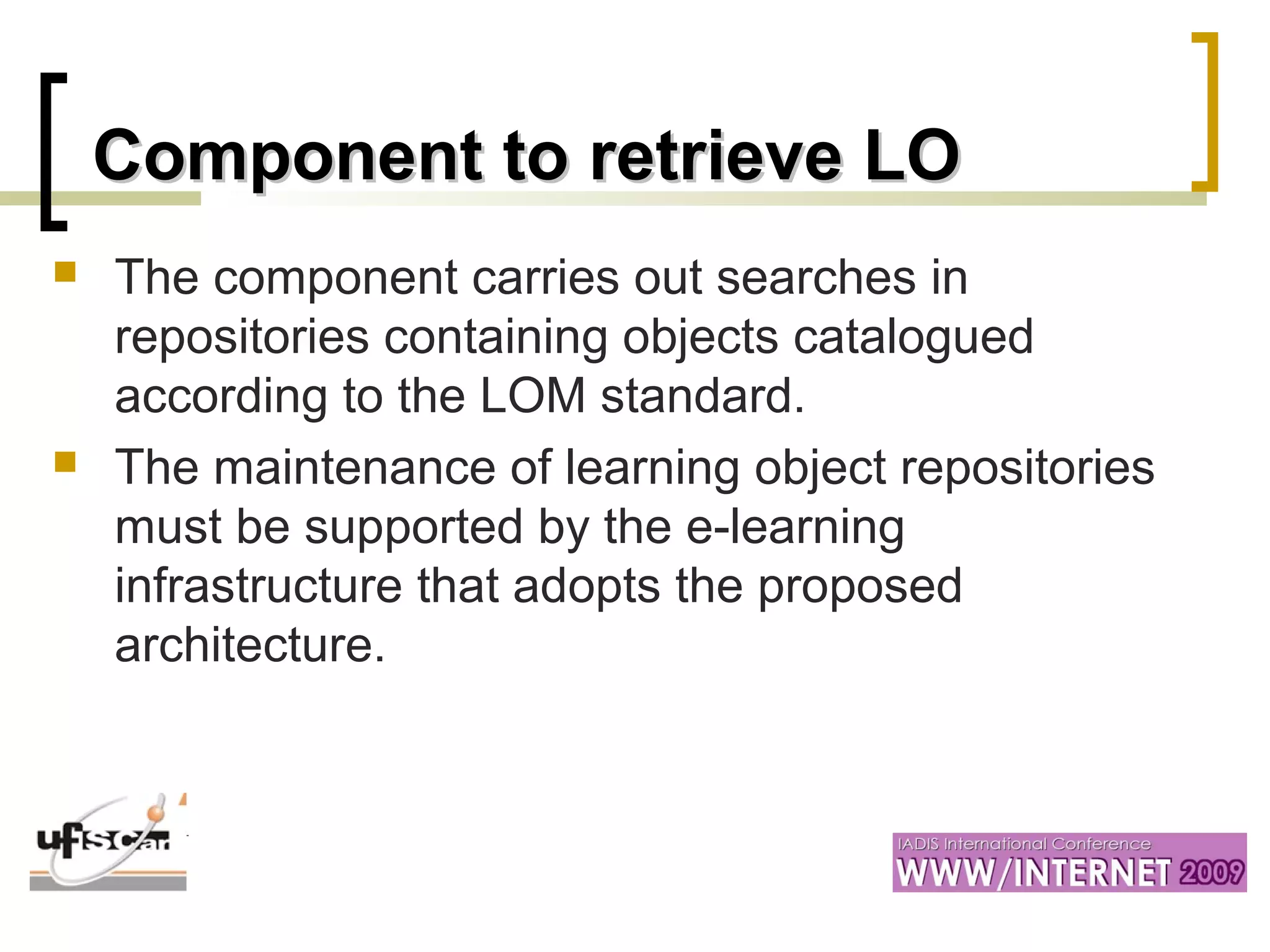 Component to retrieve LOComponent to retrieve LO
 The component carries out searches in
repositories containing objects catalogued
according to the LOM standard.
 The maintenance of learning object repositories
must be supported by the e-learning
infrastructure that adopts the proposed
architecture.
 