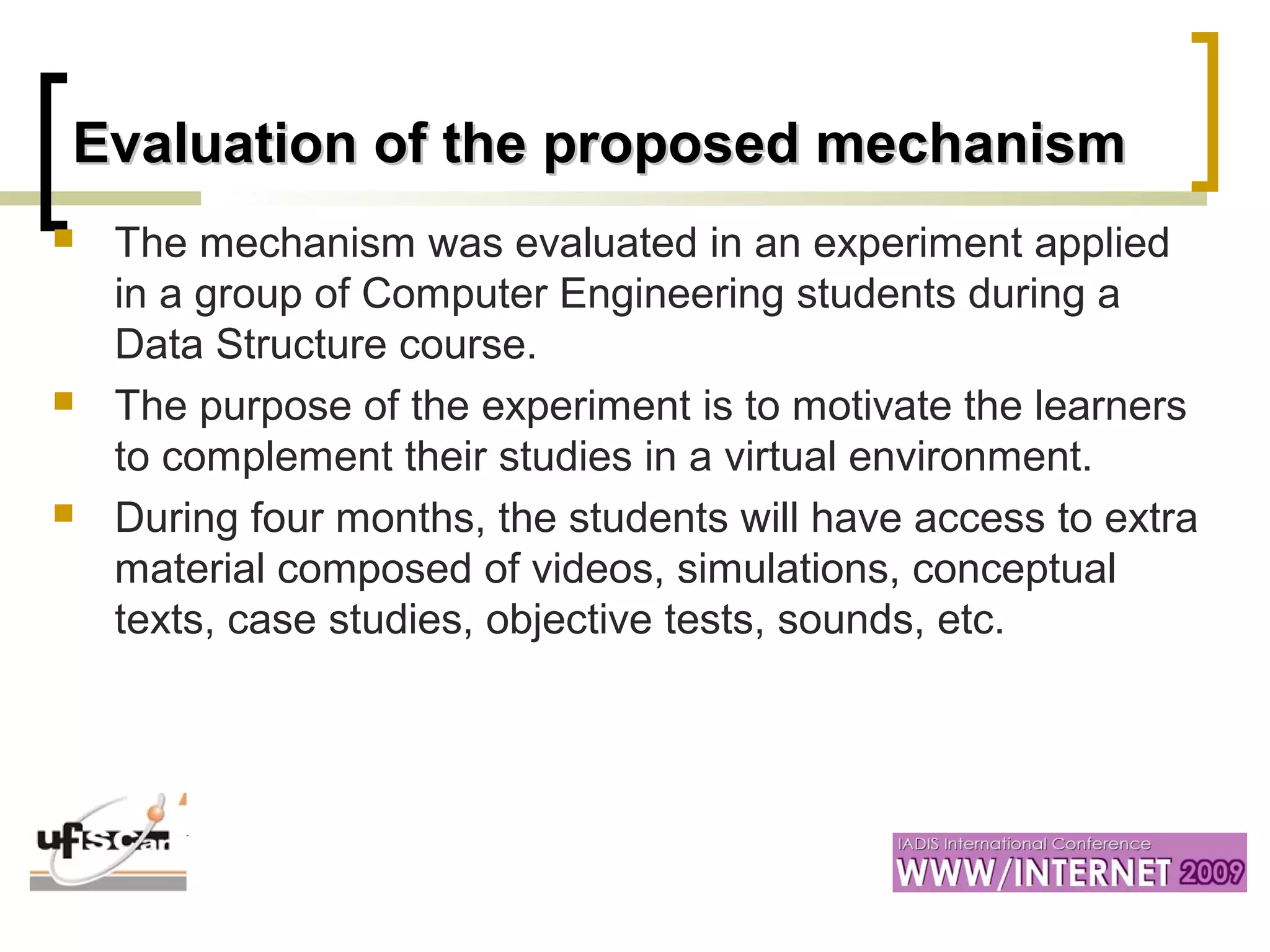 Evaluation of the proposed mechanismEvaluation of the proposed mechanism
 The mechanism was evaluated in an experiment applied
in a group of Computer Engineering students during a
Data Structure course.
 The purpose of the experiment is to motivate the learners
to complement their studies in a virtual environment.
 During four months, the students will have access to extra
material composed of videos, simulations, conceptual
texts, case studies, objective tests, sounds, etc.
 