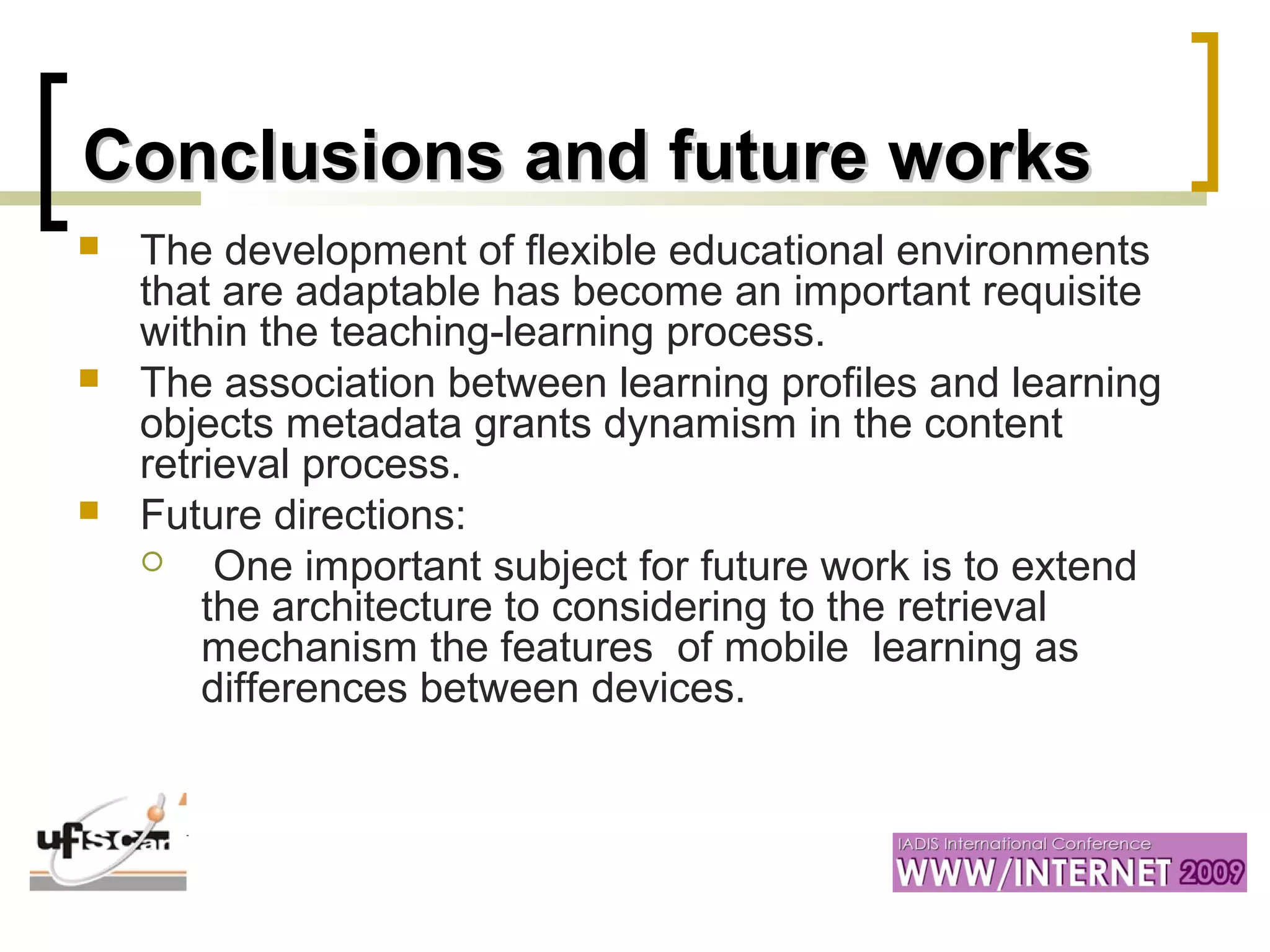 Conclusions and future worksConclusions and future works
 The development of flexible educational environments
that are adaptable has become an important requisite
within the teaching-learning process.
 The association between learning profiles and learning
objects metadata grants dynamism in the content
retrieval process.
 Future directions:
 One important subject for future work is to extend
the architecture to considering to the retrieval
mechanism the features of mobile learning as
differences between devices.
 